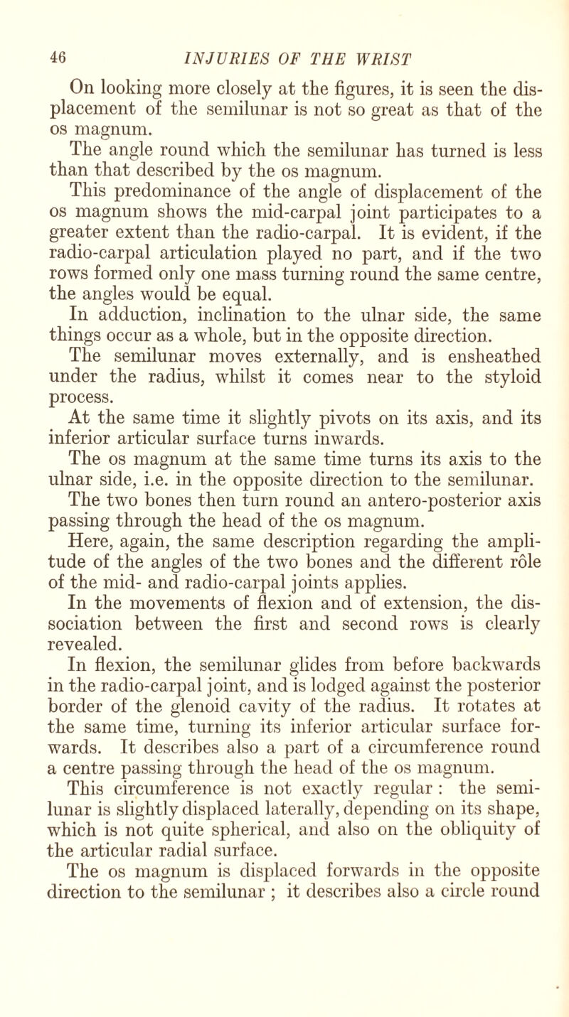 On looking more closely at the figures, it is seen the dis¬ placement of the semilunar is not so great as that of the os magnum. The angle round which the semilunar has turned is less than that described by the os magnum. This predominance of the angle of displacement of the os magnum shows the mid-carpal joint participates to a greater extent than the radio-carpal. It is evident, if the radio-carpal articulation played no part, and if the two rows formed only one mass turning round the same centre, the angles would be equal. In adduction, inclination to the ulnar side, the same things occur as a whole, but in the opposite direction. The semilunar moves externally, and is ensheathed under the radius, whilst it comes near to the styloid process. At the same time it slightly pivots on its axis, and its inferior articular surface turns inwards. The os magnum at the same time turns its axis to the ulnar side, i.e. in the opposite direction to the semilunar. The two bones then turn round an antero-posterior axis passing through the head of the os magnum. Here, again, the same description regarding the ampli¬ tude of the angles of the two bones and the different role of the mid- and radio-carpal joints applies. In the movements of flexion and of extension, the dis¬ sociation between the first and second rows is clearly revealed. In flexion, the semilunar glides from before backwards in the radio-carpal joint, and is lodged against the posterior border of the glenoid cavity of the radius. It rotates at the same time, turning its inferior articular surface for¬ wards. It describes also a part of a circumference round a centre passing through the head of the os magnum. This circumference is not exactly regular : the semi¬ lunar is slightly displaced laterally, depending on its shape, which is not quite spherical, and also on the obliquity of the articular radial surface. The os magnum is displaced forwards in the opposite direction to the semilunar ; it describes also a circle round