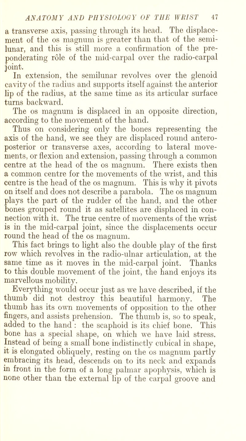 a transverse axis, passing through its head. The displace¬ ment of the os magnum is greater than that of the semi¬ lunar, and this is still more a confirmation of the pre¬ ponderating role of the mid-carpal over the radio-carpal joint. In extension, the semilunar revolves over the glenoid cavity of the radius and supports itself against the anterior lip of the radius, at the same time as its articular surface turns backward. The os magnum is displaced in an opposite direction, according to the movement of the hand. Thus on considering only the bones representing the axis of the hand, we see they are displaced round antero¬ posterior or transverse axes, according to lateral move¬ ments, or flexion and extension, passing through a common centre at the head of the os magnum. There exists then a common centre for the movements of the wrist, and this centre is the head of the os magnum. This is why it pivots on itself and does not describe a parabola. The os magnum plays the part of the rudder of the hand, and the other bones grouped round it as satellites are displaced in con¬ nection with it. The true centre of movements of the wrist is in the mid-carpal joint, since the displacements occur round the head of the os magnum. This fact brings to light also the double play of the first row which revolves in the radio-ulnar articulation, at the same time as it moves in the mid-carpal joint. Thanks to this double movement of the joint, the hand enjoys its marvellous mobility. Everything would occur just as we have described, if the thumb did not destroy this beautiful harmony. The thumb has its own movements of opposition to the other fingers, and assists prehension. The thumb is, so to speak, added to the hand : the scaphoid is its chief bone. This bone has a special shape, on which we have laid stress. Instead of being a small bone indistinctly cubical in shape, it is elongated obliquely, resting on the os magnum partly embracing its head, descends on to its neck and expands in front in the form of a long palmar apophysis, which is none other than the external lip of the carpal groove and