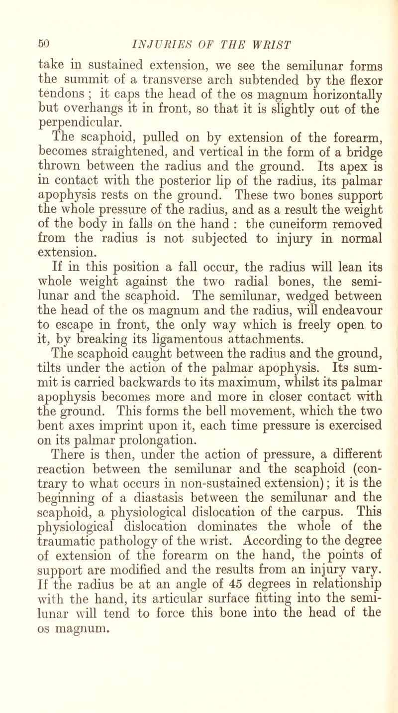 take in sustained extension, we see the semilunar forms the summit of a transverse arch subtended by the flexor tendons ; it caps the head of the os magnum horizontally but overhangs it in front, so that it is slightly out of the perpendicular. The scaphoid, pulled on by extension of the forearm, becomes straightened, and vertical in the form of a bridge thrown between the radius and the ground. Its apex is in contact with the posterior lip of the radius, its palmar apophysis rests on the ground. These two bones support the whole pressure of the radius, and as a result the weight of the body in falls on the hand : the cuneiform removed from the radius is not subjected to injury in normal extension. If in this position a fall occur, the radius will lean its whole weight against the two radial bones, the semi¬ lunar and the scaphoid. The semilunar, wedged between the head of the os magnum and the radius, will endeavour to escape in front, the only way which is freely open to it, by breaking its ligamentous attachments. The scaphoid caught between the radius and the ground, tilts under the action of the palmar apophysis. Its sum¬ mit is carried backwards to its maximum, whilst its palmar apophysis becomes more and more in closer contact with the ground. This forms the bell movement, which the two bent axes imprint upon it, each time pressure is exercised on its palmar prolongation. There is then, under the action of pressure, a different reaction between the semilunar and the scaphoid (con¬ trary to what occurs in non-sustained extension); it is the beginning of a diastasis between the semilunar and the scaphoid, a physiological dislocation of the carpus. This physiological dislocation dominates the whole of the traumatic pathology of the wrist. According to the degree of extension of the forearm on the hand, the points of support are modified and the results from an injury vary. If the radius be at an angle of 45 degrees in relationship with the hand, its articular surface fitting into the semi¬ lunar will tend to force this bone into the head of the os magnum.