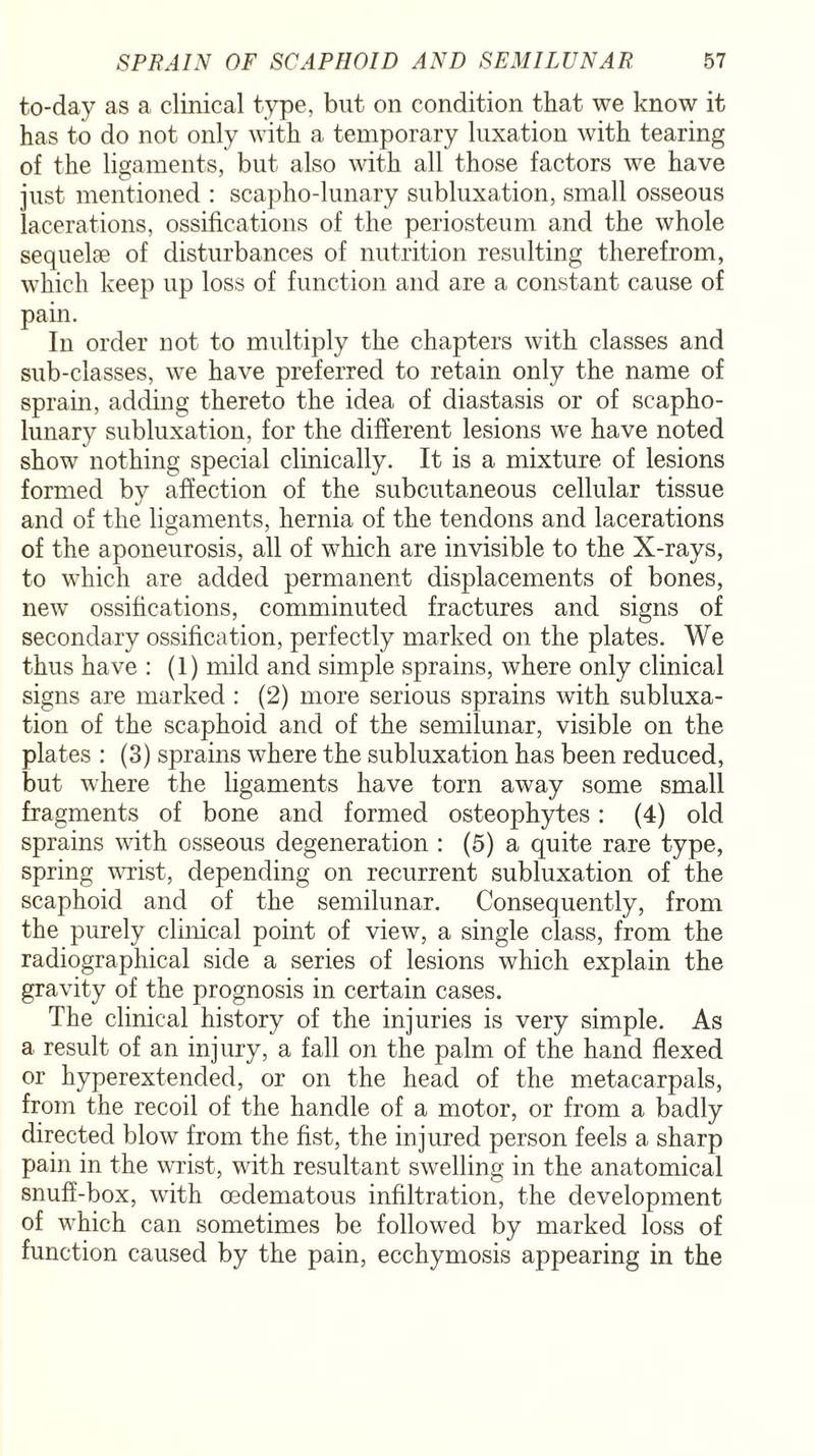 to-day as a clinical type, but on condition that we know it has to do not only with a temporary luxation with tearing of the ligaments, but also with all those factors we have just mentioned : scapho-lunary subluxation, small osseous lacerations, ossifications of the periosteum and the whole sequelae of disturbances of nutrition resulting therefrom, which keep up loss of function and are a constant cause of pain. In order not to multiply the chapters with classes and sub-classes, we have preferred to retain only the name of sprain, adding thereto the idea of diastasis or of scapho- lunary subluxation, for the different lesions we have noted show nothing special clinically. It is a mixture of lesions formed by affection of the subcutaneous cellular tissue and of the ligaments, hernia of the tendons and lacerations of the aponeurosis, all of which are invisible to the X-rays, to which are added permanent displacements of bones, new ossifications, comminuted fractures and signs of secondary ossification, perfectly marked on the plates. We thus have : (1) mild and simple sprains, where only clinical signs are marked : (2) more serious sprains with subluxa¬ tion of the scaphoid and of the semilunar, visible on the plates : (3) sprains where the subluxation has been reduced, but where the ligaments have torn away some small fragments of bone and formed osteophytes: (4) old sprains with osseous degeneration : (5) a quite rare type, spring wrist, depending on recurrent subluxation of the scaphoid and of the semilunar. Consequently, from the purely clinical point of view, a single class, from the radiographical side a series of lesions which explain the gravity of the prognosis in certain cases. The clinical history of the injuries is very simple. As a result of an injury, a fall on the palm of the hand flexed or hyperextended, or on the head of the metacarpals, from the recoil of the handle of a motor, or from a badly directed blow from the fist, the injured person feels a sharp pain in the wrist, with resultant swelling in the anatomical snuff-box, with oedematous infiltration, the development of which can sometimes be followed by marked loss of function caused by the pain, ecchymosis appearing in the