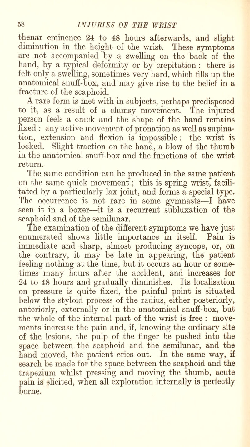 thenar eminence 24 to 48 hours afterwards, and slight diminution in the height of the wrist. These symptoms are not accompanied by a swelling on the back of the hand, by a typical deformity or by crepitation : there is felt only a swelling, sometimes very hard, which fills up the anatomical snuff-box, and may give rise to the belief in a fracture of the scaphoid. A rare form is met with in subjects, perhaps predisposed to it, as a result of a clumsy movement. The injured person feels a crack and the shape of the hand remains fixed : any active movement of pronation as well as supina¬ tion, extension and flexion is impossible : the wrist is locked. Slight traction on the hand, a blow of the thumb in the anatomical snuff-box and the functions of the wrist return. The same condition can be produced in the same patient on the same quick movement; this is spring wrist, facili¬ tated by a particularly lax joint, and forms a special type. The occurrence is not rare in some gymnasts—I have seen it in a boxer—it is a recurrent subluxation of the scaphoid and of the semilunar. The examination of the different symptoms we have just enumerated shows little importance in itself. Pain is immediate and sharp, almost producing syncope, or, on the contrary, it may be late in appearing, the patient feeling nothing at the time, but it occurs an hour or some¬ times many hours after the accident, and increases for 24 to 48 hours and gradually diminishes. Its localisation on pressure is quite fixed, the painful point is situated below the styloid process of the radius, either posteriorly, anteriorly, externally or in the anatomical snuff-box, but the whole of the internal part of the wrist is free : move¬ ments increase the pain and, if, knowing the ordinary site of the lesions, the pulp of the finger be pushed into the space between the scaphoid and the semilunar, and the hand moved, the patient cries out. In the same way, if search be made for the space between the scaphoid and the trapezium whilst pressing and moving the thumb, acute pain is elicited, when all exploration internally is perfectly borne.