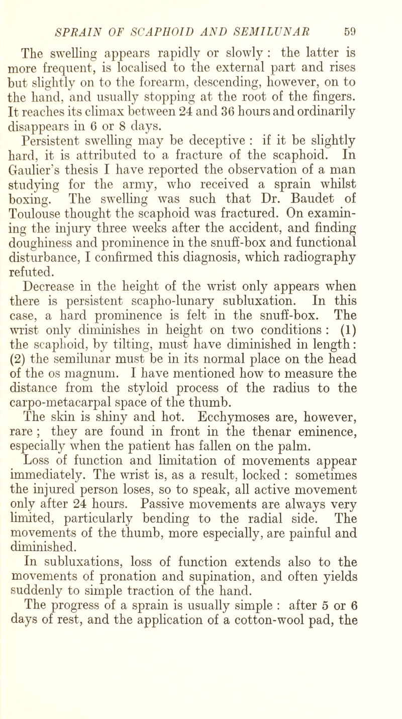 The swelling appears rapidly or slowly : the latter is more frequent, is localised to the external part and rises but slightly on to the forearm, descending, however, on to the hand, and usually stopping at the root of the fingers. It reaches its climax between 24 and 36 hours and ordinarily disappears in 6 or 8 days. Persistent swelling may be deceptive : if it be slightly hard, it is attributed to a fracture of the scaphoid. In Gauffer's thesis I have reported the observation of a man studying for the army, who received a sprain whilst boxing. The swelling was such that Dr. Baudet of Toulouse thought the scaphoid was fractured. On examin¬ ing the injury three weeks after the accident, and finding doughiness and prominence in the snuff-box and functional disturbance, I confirmed this diagnosis, which radiography refuted. Decrease in the height of the wrist only appears when there is persistent scapho-lunary subluxation. In this case, a hard prominence is felt in the snuff-box. The wrist only diminishes in height on two conditions : (1) the scaphoid, by tilting, must have diminished in length: (2) the semilunar must be in its normal place on the head of the os magnum. I have mentioned how to measure the distance from the styloid process of the radius to the carpo-metacarpal space of the thumb. The skin is shiny and hot. Ecchymoses are, however, rare ; they are found in front in the thenar eminence, especially when the patient has fallen on the palm. Loss of function and limitation of movements appear immediately. The wrist is, as a result, locked : sometimes the injured person loses, so to speak, all active movement only after 24 hours. Passive movements are always very limited, particularly bending to the radial side. The movements of the thumb, more especially, are painful and diminished. In subluxations, loss of function extends also to the movements of pronation and supination, and often yields suddenly to simple traction of the hand. The progress of a sprain is usually simple : after 5 or 6 days of rest, and the application of a cotton-wool pad, the
