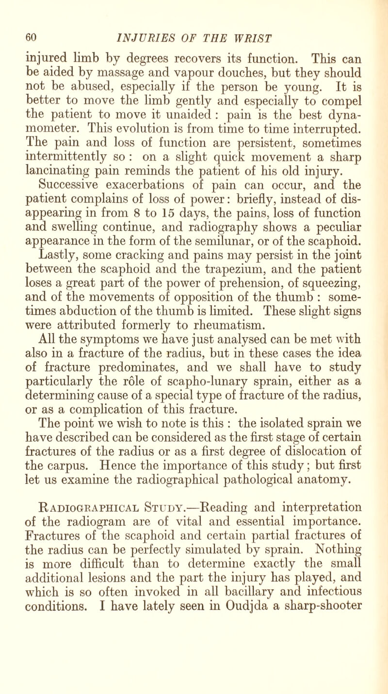 injured limb by degrees recovers its function. This can be aided by massage and vapour douches, but they should not be abused, especially if the person be young. It is better to move the limb gently and especially to compel the patient to move it unaided : pain is the best dyna¬ mometer. This evolution is from time to time interrupted. The pain and loss of function are persistent, sometimes intermittently so : on a slight quick movement a sharp lancinating pain reminds the patient of his old injury. Successive exacerbations of pain can occur, and the patient complains of loss of power: briefly, instead of dis¬ appearing in from 8 to 15 days, the pains, loss of function and swelling continue, and radiography shows a peculiar appearance in the form of the semilunar, or of the scaphoid. Lastly, some cracking and pains may persist in the joint between the scaphoid and the trapezium, and the patient loses a great part of the power of prehension, of squeezing, and of the movements of opposition of the thumb : some¬ times abduction of the thumb is limited. These slight signs were attributed formerly to rheumatism. All the symptoms we have just analysed can be met with also in a fracture of the radius, but in these cases the idea of fracture predominates, and we shall have to study particularly the role of scapho-lunary sprain, either as a determining cause of a special type of fracture of the radius, or as a complication of this fracture. The point we wish to note is this : the isolated sprain we have described can be considered as the first stage of certain fractures of the radius or as a first degree of dislocation of the carpus. Hence the importance of this study; but first let us examine the radiographical pathological anatomy. Radiographical Study.—Reading and interpretation of the radiogram are of vital and essential importance. Fractures of the scaphoid and certain partial fractures of the radius can be perfectly simulated by sprain. Nothing is more difficult than to determine exactly the small additional lesions and the part the injury has played, and which is so often invoked in all bacillary and infectious conditions. I have lately seen in Oudjda a sharp-shooter