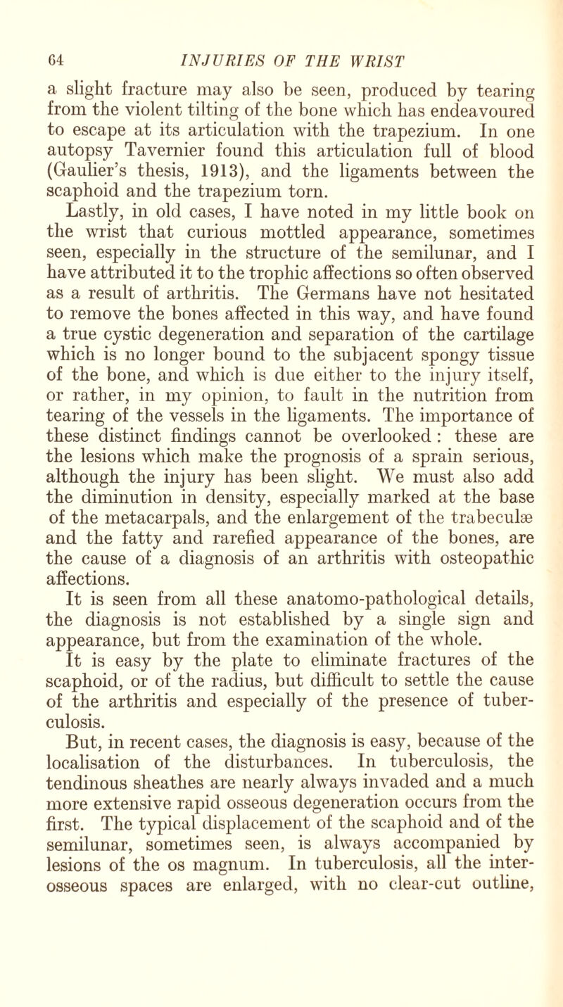 a slight fracture may also be seen, produced by tearing from the violent tilting of the bone which has endeavoured to escape at its articulation with the trapezium. In one autopsy Tavernier found this articulation full of blood (Gaulier’s thesis, 1913), and the ligaments between the scaphoid and the trapezium torn. Lastly, in old cases, I have noted in my little book on the wrist that curious mottled appearance, sometimes seen, especially in the structure of the semilunar, and I have attributed it to the trophic affections so often observed as a result of arthritis. The Germans have not hesitated to remove the bones affected in this way, and have found a true cystic degeneration and separation of the cartilage which is no longer bound to the subjacent spongy tissue of the bone, and which is due either to the injury itself, or rather, in my opinion, to fault in the nutrition from tearing of the vessels in the ligaments. The importance of these distinct findings cannot be overlooked : these are the lesions which make the prognosis of a sprain serious, although the injury has been slight. We must also add the diminution in density, especially marked at the base of the metacarpals, and the enlargement of the trabeculse and the fatty and rarefied appearance of the bones, are the cause of a diagnosis of an arthritis with osteopathic affections. It is seen from all these anatomo-pathological details, the diagnosis is not established by a single sign and appearance, but from the examination of the whole. It is easy by the plate to eliminate fractures of the scaphoid, or of the radius, but difficult to settle the cause of the arthritis and especially of the presence of tuber¬ culosis. But, in recent cases, the diagnosis is easy, because of the localisation of the disturbances. In tuberculosis, the tendinous sheathes are nearly always invaded and a much more extensive rapid osseous degeneration occurs from the first. The typical displacement of the scaphoid and of the semilunar, sometimes seen, is always accompanied by lesions of the os magnum. In tuberculosis, all the inter¬ osseous spaces are enlarged, with no clear-cut outline,