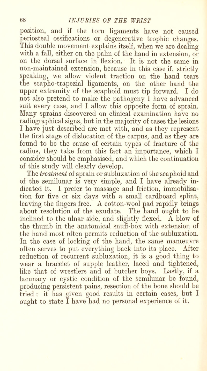 position, and if the torn ligaments have not caused periosteal ossifications or degenerative trophic changes. This double movement explains itself, when we are dealing with a fall, either on the palm of the hand in extension, or on the dorsal surface in flexion. It is not the same in non-maintained extension, because in this case if, strictly speaking, we allow violent traction on the hand tears the scapho-trapezial ligaments, on the other hand the upper extremity of the scaphoid must tip forward. I do not also pretend to make the pathogeny I have advanced suit every case, and I allow this opposite form of sprain. Many sprains discovered on clinical examination have no radiographical signs, but in the majority of cases the lesions I have just described are met with, and as they represent the first stage of dislocation of the carpus, and as they are found to be the cause of certain types of fracture of the radius, they take from this fact an importance, which I consider should be emphasised, and which the continuation of this study will clearly develop. The treatment of sprain or subluxation of the scaphoid and of the semilunar is very simple, and I have already in¬ dicated it. I prefer to massage and friction, immobilisa¬ tion for five or six days with a small cardboard splint, leaving the fingers free. A cotton-wool pad rapidly brings about resolution of the exudate. The hand ought to be inclined to the ulnar side, and slightly flexed. A blow of the thumb in the anatomical snuff-box with extension of the hand most often permits reduction of the subluxation. In the case of locking of the hand, the same manoeuvre often serves to put everything back into its place. After reduction of recurrent subluxation, it is a good thing to wear a bracelet of supple leather, laced and tightened, like that of wrestlers and of butcher boys. Lastly, if a lacunary or cystic condition of the semilunar be found, producing persistent pains, resection of the bone should be tried : it has given good results in certain cases, but I ought to state I have had no personal experience of it.