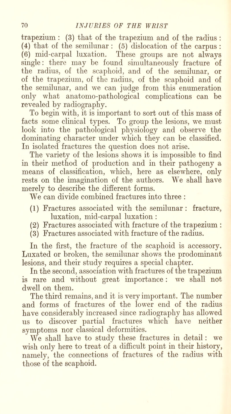 trapezium : (3) that of the trapezium and of the radius : (4) that of the semilunar : (5) dislocation of the carpus : (6) mid-carpal luxation. These groups are not always single: there may be found simultaneously fracture of the radius, of the scaphoid, and of the semilunar, or of the trapezium, of the radius, of the scaphoid and of the semilunar, and we can judge from this enumeration only what anatomo-pathological complications can be revealed by radiography. To begin with, it is important to sort out of this mass of facts some clinical types. To group the lesions, we must look into the pathological physiology and observe the dominating character under which they can be classified. In isolated fractures the question does not arise. The variety of the lesions shows it is impossible to find in their method of production and in their pathogeny a means of classification, which, here as elsewhere, only rests on the imagination of the authors. We shall have merely to describe the different forms. We can divide combined fractures into three : (1) Fractures associated with the semilunar : fracture, luxation, mid-carpal luxation : (2) Fractures associated with fracture of the trapezium : (3) Fractures associated with fracture of the radius. In the first, the fracture of the scaphoid is accessory. Luxated or broken, the semilunar shows the prodominant lesions, and their study requires a special chapter. In the second, association with fractures of the trapezium is rare and without great importance: we shall not dwell on them. The third remains, and it is very important. The number and forms of fractures of the lower end of the radius have considerably increased since radiography has allowed us to discover partial fractures which have neither symptoms nor classical deformities. We shall have to study these fractures in detail: we wish only here to treat of a difficult point in their history, namely, the connections of fractures of the radius with those of the scaphoid.