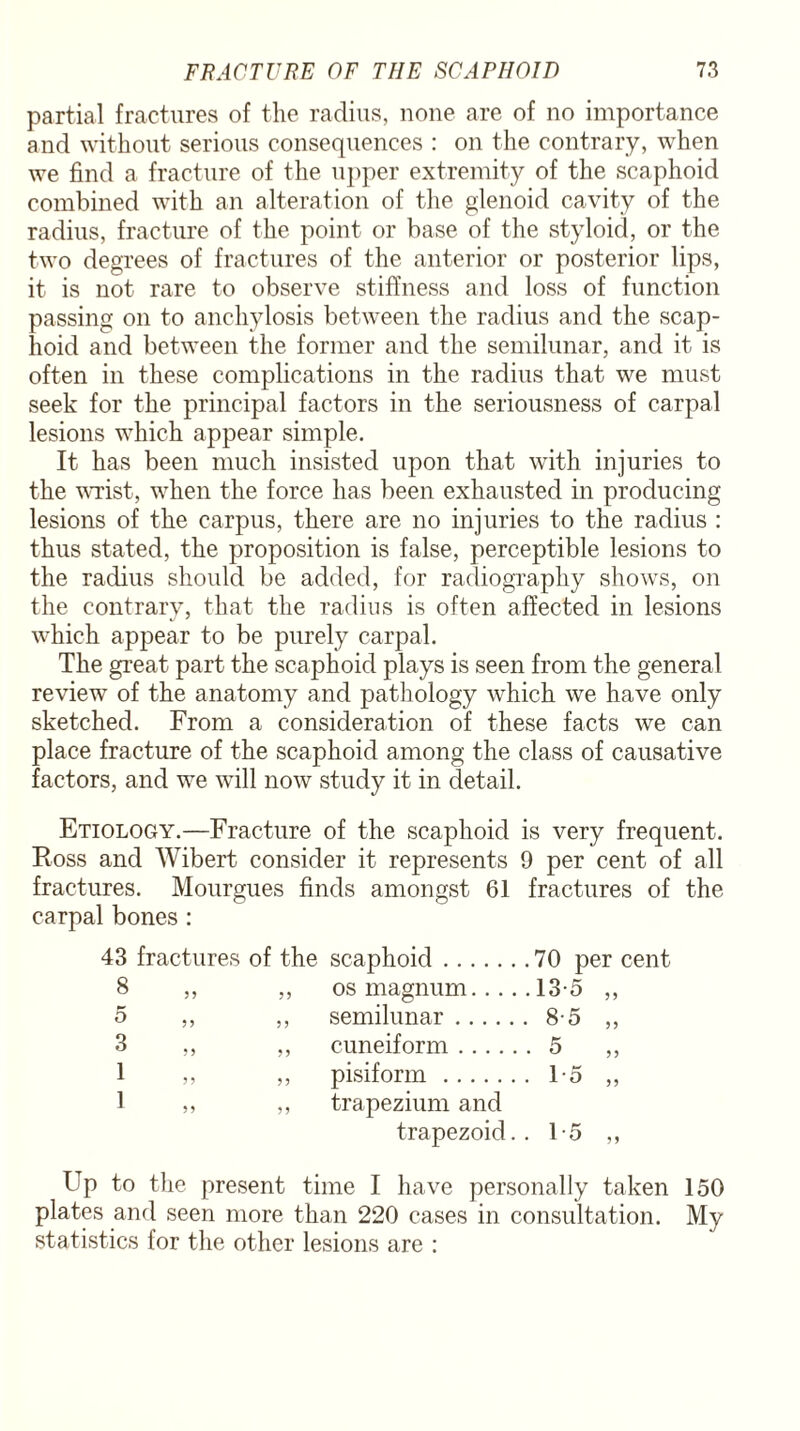 partial fractures of the radius, none are of no importance and without serious consequences : on the contrary, when we find a fracture of the upper extremity of the scaphoid combined with an alteration of the glenoid cavity of the radius, fracture of the point or base of the styloid, or the two degrees of fractures of the anterior or posterior lips, it is not rare to observe stiffness and loss of function passing on to anchylosis between the radius and the scap¬ hoid and between the former and the semilunar, and it is often in these complications in the radius that we must seek for the principal factors in the seriousness of carpal lesions which appear simple. It has been much insisted upon that with injuries to the wrist, when the force has been exhausted in producing lesions of the carpus, there are no injuries to the radius : thus stated, the proposition is false, perceptible lesions to the radius should be added, for radiography shows, on the contrary, that the radius is often affected in lesions which appear to be purely carpal. The great part the scaphoid plays is seen from the general review of the anatomy and pathology which we have only sketched. From a consideration of these facts we can place fracture of the scaphoid among the class of causative factors, and we will now study it in detail. Etiology.—Fracture of the scaphoid is very frequent. Ross and Wibert consider it represents 9 per cent of all fractures. Mourgues finds amongst 61 fractures of the carpal bones : 43 fractures of the scaphoid.70 per cent os magnum.... .13-5 „ semilunar. • 8-5 „ cuneiform. • 5 „ pisiform. . 1-5 „ trapezium and trapezoid. • 15 „ Up to the present time I have personally taken 150 plates and seen more than 220 cases in consultation. My statistics for the other lesions are :
