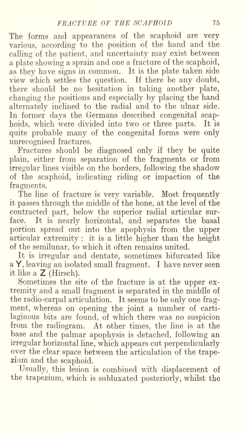 The forms and appearances of the scaphoid are very various, according to the position of the hand and the calling of the patient, and uncertainty may exist between a plate showing a sprain and one a fracture of the scaphoid, as they have signs in common. It is the plate taken side view which settles the question. If there be any doubt, there should be no hesitation in taking another plate, changing the positions and especially by placing the hand alternately inclined to the radial and to the ulnar side. In former days the Germans described congenital scap- hoids, which were divided into two or three parts. It is quite probable many of the congenital forms were only unrecognised fractures. Fractures should be diagnosed only if they be quite plain, either from separation of the fragments or from irregular lines visible on the borders, following the shadow of the scaphoid, indicating riding or impaction of the fragments. The line of fracture is very variable. Most frequently it passes through the middle of the bone, at the level of the contracted part, below the superior radial articular sur¬ face. It is nearly horizontal, and separates the basal portion spread out into the apophysis from the upper articular extremity : it is a little higher than the height of the semilunar, to which it often remains united. It is irregular and dentate, sometimes bifurcated like a Y, leaving an isolated small fragment. I have never seen it like a Z (Hirsch). Sometimes the site of the fracture is at the upper ex¬ tremity and a small fragment is separated in the middle of the radio-carpal articulation. It seems to be only one frag¬ ment, whereas on opening the joint a number of carti¬ laginous bits are found, of which there was no suspicion from the radiogram. At other times, the line is at the base and the palmar apophysis is detached, following an irregular horizontal line, which appears cut perpendicularly oyer the clear space between the articulation of the trape¬ zium and the scaphoid. Usually, this lesion is combined with displacement of the trapezium, which is subluxated posteriorly, whilst the