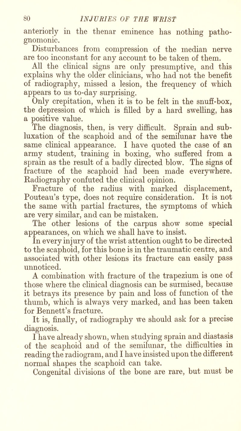 anteriorly in the thenar eminence has nothing patho¬ gnomonic. Disturbances from compression of the median nerve are too inconstant for any account to be taken of them. All the clinical signs are only presumptive, and this explains why the older clinicians, who had not the benefit of radiography, missed a lesion, the frequency of which appears to us to-day surprising. Only crepitation, when it is to be felt in the snuff-box, the depression of which is filled by a hard swelling, has a positive value. The diagnosis, then, is very difficult. Sprain and sub¬ luxation of the scaphoid and of the semilunar have the same clinical appearance. I have quoted the case of an army student, training in boxing, who suffered from a sprain as the result of a badly directed blow. The signs of fracture of the scaphoid had been made everywhere. Radiography confuted the clinical opinion. Fracture of the radius with marked displacement, Pouteau’s type, does not require consideration. It is not the same with partial fractures, the symptoms of which are very similar, and can be mistaken. The other lesions of the carpus show some special appearances, on which we shall have to insist. In every injury of the wrist attention ought to be directed to the scaphoid, for this bone is in the traumatic centre, and associated with other lesions its fracture can easily pass unnoticed. A combination with fracture of the trapezium is one of those where the clinical diagnosis can be surmised, because it betrays its presence by pain and loss of function of the thumb, which is always very marked, and has been taken for Bennett’s fracture. It is, finally, of radiography we should ask for a precise diagnosis. I have already shown, when studying sprain and diastasis of the scaphoid and of the semilunar, the difficulties in reading the radiogram, and I have insisted upon the different normal shapes the scaphoid can take. Congenital divisions of the bone are rare, but must be