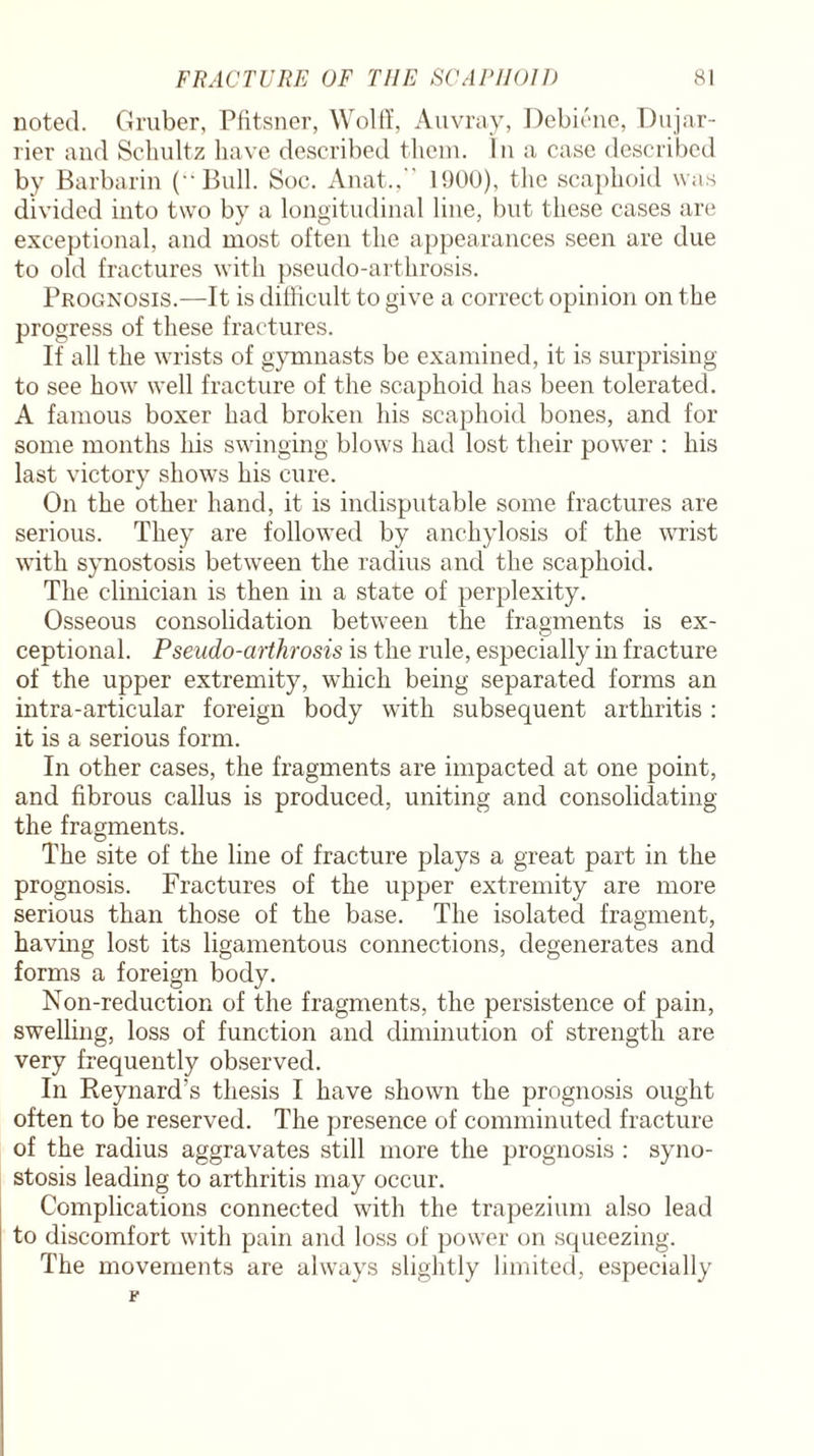 noted. Gruber, Pfitsner, Wolff, Auvray, Debiene, Dujar- rier and Schultz have described them. In a case described by Barbarin (Bull. Soc. Anat., 1900), the scaphoid was divided into two by a longitudinal line, but these cases are exceptional, and most often the appearances seen are due to old fractures with pseudo-arthrosis. Prognosis.—It is difficult to give a correct opinion on the progress of these fractures. If all the wrists of gymnasts be examined, it is surprising to see how well fracture of the scaphoid has been tolerated. A famous boxer had broken his scaphoid bones, and for some months his swinging blows had lost their power : his last victory shows his cure. On the other hand, it is indisputable some fractures are serious. They are followed by anchylosis of the wrist with synostosis between the radius and the scaphoid. The clinician is then in a state of perplexity. Osseous consolidation between the fragments is ex¬ ceptional. Pseudo-arthrosis is the rule, especially in fracture of the upper extremity, which being separated forms an intra-articular foreign body with subsequent arthritis : it is a serious form. In other cases, the fragments are impacted at one point, and fibrous callus is produced, uniting and consolidating the fragments. The site of the line of fracture plays a great part in the prognosis. Fractures of the upper extremity are more serious than those of the base. The isolated fragment, having lost its ligamentous connections, degenerates and forms a foreign body. Non-reduction of the fragments, the persistence of pain, swelling, loss of function and diminution of strength are very frequently observed. In Reynard’s thesis I have shown the prognosis ought often to be reserved. The presence of comminuted fracture of the radius aggravates still more the prognosis : syno¬ stosis leading to arthritis may occur. Complications connected with the trapezium also lead to discomfort with pain and loss of power on squeezing. The movements are always slightly limited, especially