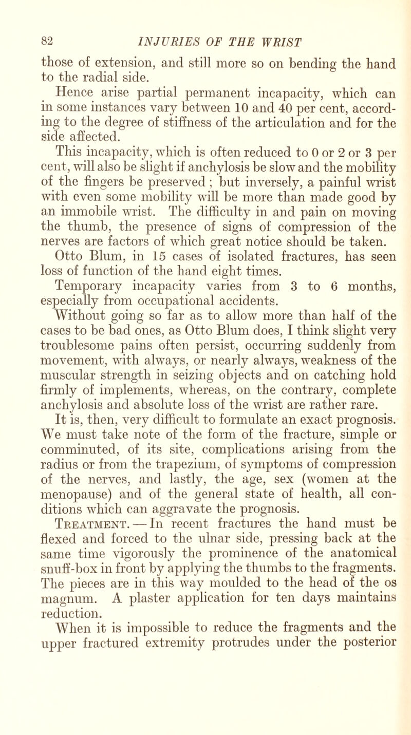 those of extension, and still more so on bending the hand to the radial side. Hence arise partial permanent incapacity, which can in some instances vary between 10 and 40 per cent, accord¬ ing to the degree of stiffness of the articulation and for the side affected. This incapacity, which is often reduced to 0 or 2 or 3 per cent, will also be slight if anchylosis be slow and the mobility of the fingers be preserved; but inversely, a painful wrist with even some mobility will be more than made good by an immobile wrist. The difficulty in and pain on moving the thumb, the presence of signs of compression of the nerves are factors of which great notice should be taken. Otto Blum, in 15 cases of isolated fractures, has seen loss of function of the hand eight times. Temporary incapacity varies from 3 to 6 months, especially from occupational accidents. Without going so far as to allow more than half of the cases to be bad ones, as Otto Blum does, I think slight very troublesome pains often persist, occurring suddenly from movement, with always, or nearly always, weakness of the muscular strength in seizing objects and on catching hold firmly of implements, whereas, on the contrary, complete anchylosis and absolute loss of the wrist are rather rare. It is, then, very difficult to formulate an exact prognosis. We must take note of the form of the fracture, simple or comminuted, of its site, complications arising from the radius or from the trapezium, of symptoms of compression of the nerves, and lastly, the age, sex (women at the menopause) and of the general state of health, all con¬ ditions which can aggravate the prognosis. Treatment. — In recent fractures the hand must be flexed and forced to the ulnar side, pressing back at the same time vigorously the prominence of the anatomical snuff-box in front by applying the thumbs to the fragments. The pieces are in this way moulded to the head of the os magnum. A plaster application for ten days maintains reduction. When it is impossible to reduce the fragments and the upper fractured extremity protrudes under the posterior