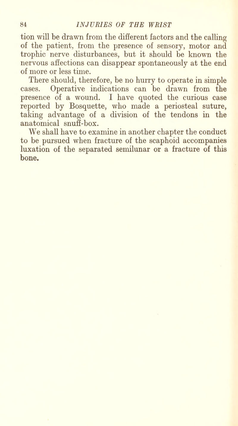 tion will be drawn from the different factors and the calling of the patient, from the presence of sensory, motor and trophic nerve disturbances, but it should be known the nervous affections can disappear spontaneously at the end of more or less time. There should, therefore, be no hurry to operate in simple cases. Operative indications can be drawn from the presence of a wound. I have quoted the curious case reported by Bosquette, who made a periosteal suture, taking advantage of a division of the tendons in the anatomical snuff-box. We shall have to examine in another chapter the conduct to be pursued when fracture of the scaphoid accompanies luxation of the separated semilunar or a fracture of this bone.