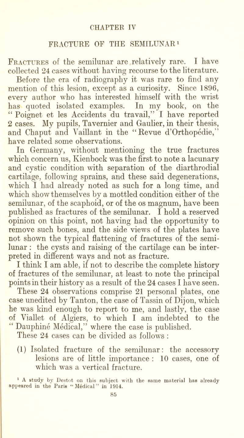 CHAPTER IV FRACTURE OF THE SEMILUNAR1 Fractures of the semilunar are,relatively rare. I have collected 24 cases without having recourse to the literature. Before the era of radiography it was rare to find any mention of this lesion, except as a curiosity. Since 1896, every author who has interested himself with the wrist has quoted isolated examples. In my book, on the “ Poignet et les Accidents du travail,” I have reported 2 cases. My pupils, Tavernier and Gaulier, in their thesis, and Chaput and Vaillant in the “Revue d’Orthopedie,” have related some observations. In Germany, without mentioning the true fractures which concern us, Kienbock was the first to note a lacunary and cystic condition with separation of the diarthrodial cartilage, following sprains, and these said degenerations, which I had already noted as such for a long time, and which show themselves by a mottled condition either of the semilunar, of the scaphoid, or of the os magnum, have been published as fractures of the semilunar. I hold a reserved opinion on this point, not having had the opportunity to remove such bones, and the side views of the plates have not shown the typical flattening of fractures of the semi¬ lunar : the cysts and raising of the cartilage can be inter¬ preted in different ways and not as fracture. I think I am able, if not to describe the complete history of fractures of the semilunar, at least to note the principal points in their history as a result of the 24 cases I have seen. These 24 observations comprise 21 personal plates, one case unedited by Tanton, the case of Tassin of Dijon, which he was kind enough to report to me, and lastly, the case of Viallet of Algiers, to which I am indebted to the “ Dauphine Medical,” where the case is published. These 24 cases can be divided as follows : (1) Isolated fracture of the semilunar: the accessory lesions are of little importance : 10 cases, one of which was a vertical fracture. 1 A study by Destot on this subject with the same material has already appeared in the Paris “Medical” in 1914.
