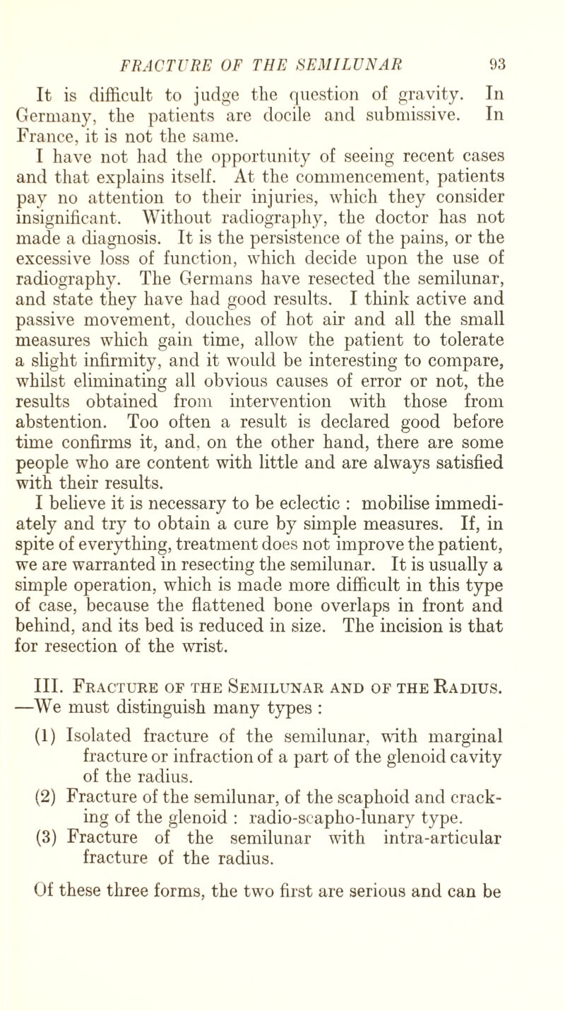 It is difficult to judge the question of gravity. In Germany, the patients are docile and submissive. In France, it is not the same. I have not had the opportunity of seeing recent cases and that explains itself. At the commencement, patients pay no attention to their injuries, which they consider insignificant. Without radiography, the doctor has not made a diagnosis. It is the persistence of the pains, or the excessive loss of function, which decide upon the use of radiography. The Germans have resected the semilunar, and state they have had good results. I think active and passive movement, douches of hot air and all the small measures which gain time, allow the patient to tolerate a slight infirmity, and it would be interesting to compare, whilst eliminating all obvious causes of error or not, the results obtained from intervention with those from abstention. Too often a result is declared good before time confirms it, and. on the other hand, there are some people who are content with little and are always satisfied with their results. I believe it is necessary to be eclectic : mobilise immedi¬ ately and try to obtain a cure by simple measures. If, in spite of everything, treatment does not improve the patient, we are warranted in resecting the semilunar. It is usually a simple operation, which is made more difficult in this type of case, because the flattened bone overlaps in front and behind, and its bed is reduced in size. The incision is that for resection of the wrist. III. Fracture of the Semilunar and of the Radius. —We must distinguish many types : (1) Isolated fracture of the semilunar, with marginal fracture or infraction of a part of the glenoid cavity of the radius. (2) Fracture of the semilunar, of the scaphoid and crack¬ ing of the glenoid : radio-scapho-lunary type. (3) Fracture of the semilunar with intra-articular fracture of the radius. Of these three forms, the two first are serious and can be