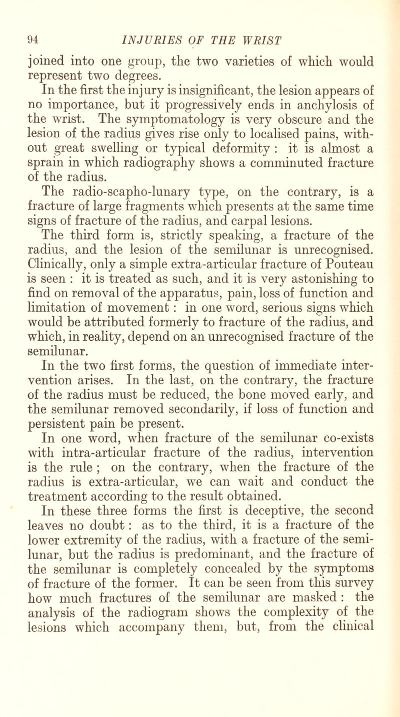 joined into one group, the two varieties of which would represent two degrees. In the first the injury is insignificant, the lesion appears of no importance, but it progressively ends in anchylosis of the wrist. The symptomatology is very obscure and the lesion of the radius gives rise only to localised pains, with¬ out great swelling or typical deformity : it is almost a sprain in which radiography shows a comminuted fracture of the radius. The radio-scapho-lunary type, on the contrary, is a fracture of large fragments which presents at the same time signs of fracture of the radius, and carpal lesions. The third form is, strictly speaking, a fracture of the radius, and the lesion of the semilunar is unrecognised. Clinically, only a simple extra-articular fracture of Pouteau is seen : it is treated as such, and it is very astonishing to find on removal of the apparatus, pain, loss of function and limitation of movement: in one word, serious signs which would be attributed formerly to fracture of the radius, and which, in reality, depend on an unrecognised fracture of the semilunar. In the two first forms, the question of immediate inter¬ vention arises. In the last, on the contrary, the fracture of the radius must be reduced, the bone moved early, and the semilunar removed secondarily, if loss of function and persistent pain be present. In one word, when fracture of the semilunar co-exists with intra-articular fracture of the radius, intervention is the rule ; on the contrary, when the fracture of the radius is extra-articular, we can wait and conduct the treatment according to the result obtained. In these three forms the first is deceptive, the second leaves no doubt: as to the third, it is a fracture of the lower extremity of the radius, with a fracture of the semi¬ lunar, but the radius is predominant, and the fracture of the semilunar is completely concealed by the symptoms of fracture of the former. It can be seen from this survey how much fractures of the semilunar are masked : the analysis of the radiogram shows the complexity of the lesions which accompany them, but, from the clinical