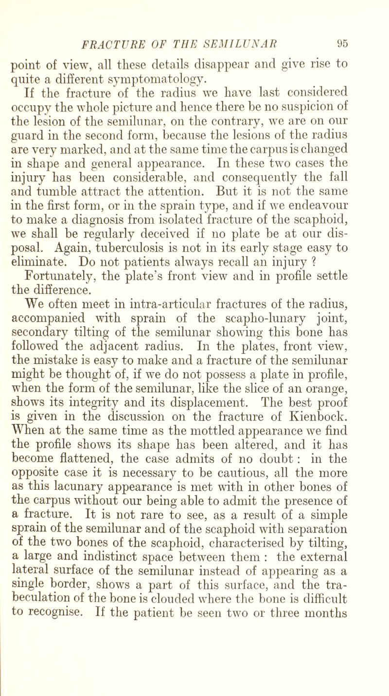 point of view, all these details disappear and give rise to quite a different symptomatology. If the fracture of the radius we have last considered occupy the whole picture and hence there be no suspicion of the lesion of the semilunar, on the contrary, we are on our guard in the second form, because the lesions of the radius are very marked, and at the same time the carpus is changed in shape and general appearance. In these two cases the injury has been considerable, and consequently the fall and tumble attract the attention. But it is not the same in the first form, or in the sprain type, and if we endeavour to make a diagnosis from isolated fracture of the scaphoid, we shall be regularly deceived if no plate be at our dis¬ posal. Again, tuberculosis is not in its early stage easy to eliminate. Do not patients always recall an injury ? Fortunately, the plate’s front view and in profile settle the difference. We often meet in intra-articular fractures of the radius, accompanied with sprain of the scapho-lunary joint, secondary tilting of the semilunar showing this bone has followed the adjacent radius. In the plates, front view, the mistake is easy to make and a fracture of the semilunar might be thought of, if we do not possess a plate in profile, when the form of the semilunar, like the slice of an orange, shows its integrity and its displacement. The best proof is given in the discussion on the fracture of Kienbock. When at the same time as the mottled appearance we find the profile shows its shape has been altered, and it has become flattened, the case admits of no doubt: in the opposite case it is necessary to be cautious, all the more as this lacunary appearance is met with in other bones of the carpus wdthout our being able to admit the presence of a fracture. It is not rare to see, as a result of a simple sprain of the semilunar and of the scaphoid with separation of the two bones of the scaphoid, characterised by tilting, a large and indistinct space between them : the external lateral surface of the semilunar instead of appearing as a single border, shows a part of this surface, and the tra- beculation of the bone is clouded where the bone is difficult to recognise. If the patient be seen two or three months