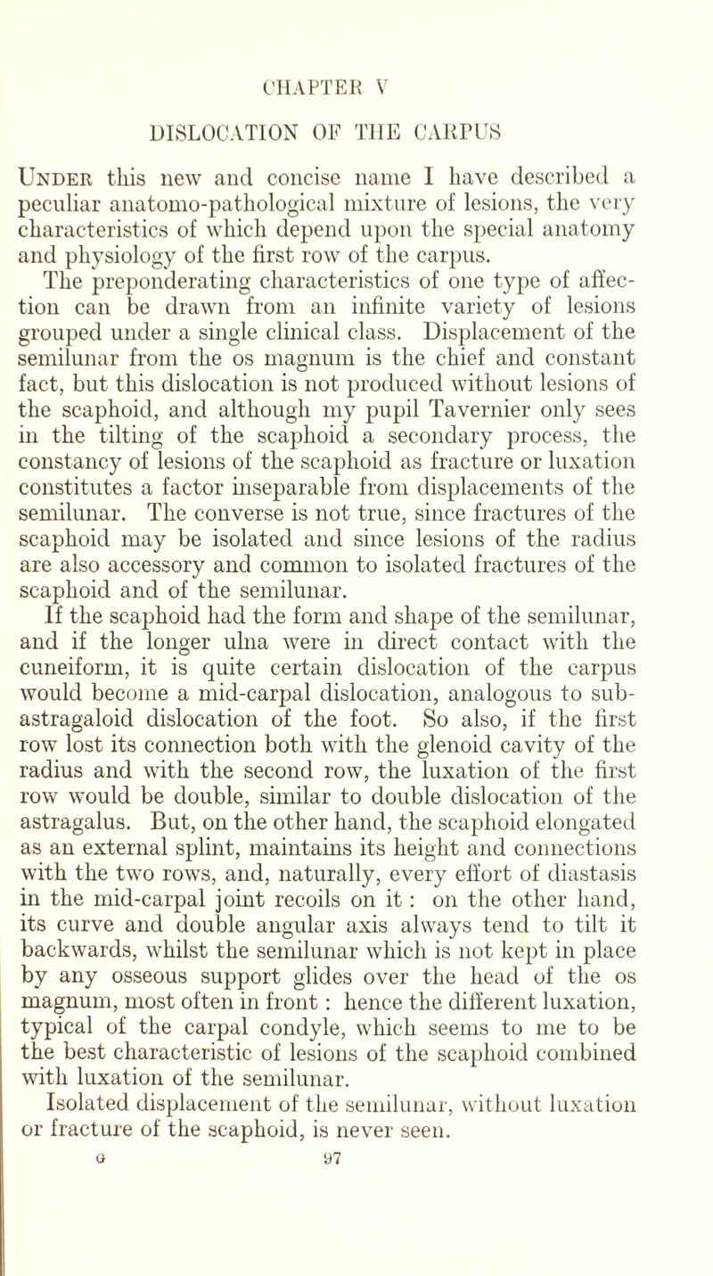 CHAPTER V DISLOCATION OF THE CARPUS Under this new and concise name I have described a peculiar anatomo-pathological mixture of lesions, the very characteristics of which depend upon the special anatomy and physiology of the first row of the carpus. The preponderating characteristics of one type of affec¬ tion can be drawn from an infinite variety of lesions grouped under a single clinical class. Displacement of the semilunar from the os magnum is the chief and constant fact, but this dislocation is not produced without lesions of the scaphoid, and although my pupil Tavernier only sees in the tilting of the scaphoid a secondary process, the constancy of lesions of the scaphoid as fracture or luxation constitutes a factor inseparable from displacements of the semilunar. The converse is not true, since fractures of the scaphoid may be isolated and since lesions of the radius are also accessory and common to isolated fractures of the scaphoid and of the semilunar. If the scaphoid had the form and shape of the semilunar, and if the longer ulna were in direct contact with the cuneiform, it is quite certain dislocation of the carpus would become a mid-carpal dislocation, analogous to sub- astragaloid dislocation of the foot. So also, if the first row lost its connection both with the glenoid cavity of the radius and with the second row, the luxation of the first row would be double, similar to double dislocation of the astragalus. But, on the other hand, the scaphoid elongated as an external splint, maintains its height and connections with the two rows, and, naturally, every effort of diastasis in the mid-carpal joint recoils on it: on the other hand, its curve and double angular axis always tend to tilt it backwards, whilst the semilunar which is not kept in place by any osseous support glides over the head of the os magnum, most often in front : hence the different luxation, typical of the carpal condyle, which seems to me to be the best characteristic of lesions of the scaphoid combined with luxation of the semilunar. Isolated displacement of the semilunar, without luxation or fracture of the scaphoid, is never seen.