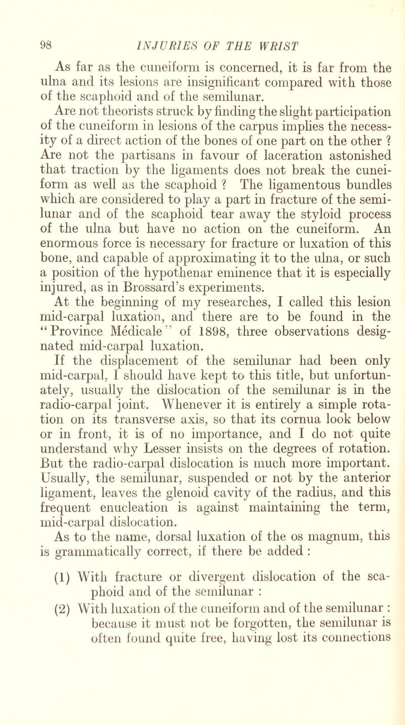 As far as the cuneiform is concerned, it is far from the ulna and its lesions are insignificant compared with those of the scaphoid and of the semilunar. Are not theorists struck by finding the slight participation of the cuneiform in lesions of the carpus implies the necess¬ ity of a direct action of the bones of one part on the other ? Are not the partisans in favour of laceration astonished that traction by the ligaments does not break the cunei¬ form as well as the scaphoid ? The ligamentous bundles which are considered to play a part in fracture of the semi¬ lunar and of the scaphoid tear away the styloid process of the ulna but have no action on the cuneiform. An enormous force is necessary for fracture or luxation of this bone, and capable of approximating it to the ulna, or such a position of the hypotlienar eminence that it is especially injured, as in Brossard’s experiments. At the beginning of my researches, I called this lesion mid-carpal luxation, and there are to be found in the “Province Medicale-’ of 1898, three observations desig¬ nated mid-carpal luxation. If the displacement of the semilunar had been only mid-carpal, I should have kept to this title, but unfortun¬ ately, usually the dislocation of the semilunar is in the radio-carpal joint. Whenever it is entirely a simple rota¬ tion on its transverse axis, so that its cornua look below or in front, it is of no importance, and I do not quite understand why Lesser insists on the degrees of rotation. But the radio-carpal dislocation is much more important. Usually, the semilunar, suspended or not by the anterior ligament, leaves the glenoid cavity of the radius, and this frequent enucleation is against maintaining the term, mid-carpal dislocation. As to the name, dorsal luxation of the os magnum, this is grammatically correct, if there be added : (1) With fracture or divergent dislocation of the sca¬ phoid and of the semilunar : (2) With luxation of the cuneiform and of the semilunar : because it must not be forgotten, the semilunar is often found quite free, having lost its connections