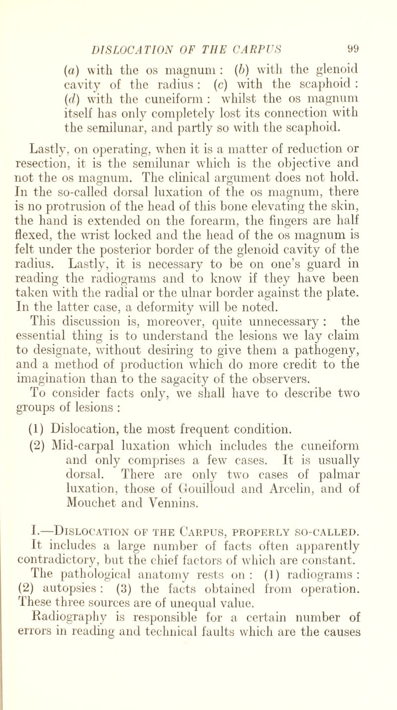 (a) with the os magnum : (b) with the glenoid cavity of the radius: (c) with the scaphoid : (d) with the cuneiform: whilst the os magnum itself has only completely lost its connection with the semilunar, and partly so with the scaphoid. Lastly, on operating, when it is a matter of reduction or resection, it is the semilunar which is the objective and not the os magnum. The clinical argument does not hold. In the so-called dorsal luxation of the os magnum, there is no protrusion of the head of this bone elevating the skin, the hand is extended on the forearm, the fingers are half flexed, the wrist locked and the head of the os magnum is felt under the posterior border of the glenoid cavity of the radius. Lastly, it is necessary to be on one’s guard in reading the radiograms and to know if they have been taken with the radial or the ulnar border against the plate. In the latter case, a deformity will be noted. This discussion is, moreover, quite unnecessary : the essential thing is to understand the lesions we lay claim to designate, without desiring to give them a pathogeny, and a method of production which do more credit to the imagination than to the sagacity of the observers. To consider facts only, we shall have to describe two groups of lesions : (1) Dislocation, the most frequent condition. (2) Mid-carpal luxation which includes the cuneiform and only comprises a few cases. It is usually dorsal. There are only two cases of palmar luxation, those of Gouilloud and Arcelin, and of Mouchet and Vennins. I.—Dislocation of the Carpus, properly so-called. It includes a large number of facts often apparently contradictory, but the chief factors of which are constant. The pathological anatomy rests on: (1) radiograms: (2) autopsies: (3) the facts obtained from operation. These three sources are of unequal value. Radiography is responsible for a certain number of errors in reading and technical faults which are the causes