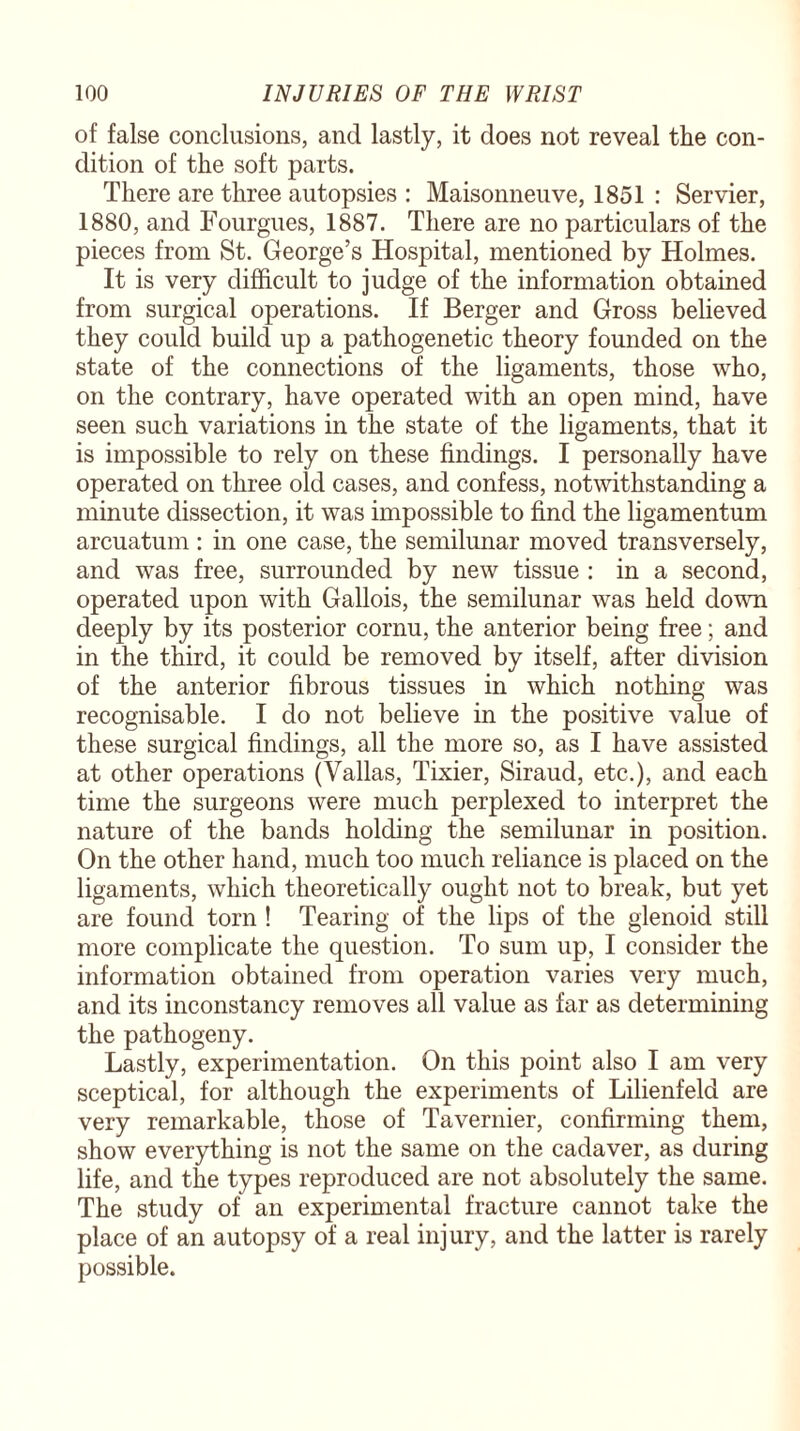of false conclusions, and lastly, it does not reveal the con¬ dition of the soft parts. There are three autopsies : Maisonneuve, 1851 : Servier, 1880, and Fourgues, 1887. There are no particulars of the pieces from St. George’s Hospital, mentioned by Holmes. It is very difficult to judge of the information obtained from surgical operations. If Berger and Gross believed they could build up a pathogenetic theory founded on the state of the connections of the ligaments, those who, on the contrary, have operated with an open mind, have seen such variations in the state of the ligaments, that it is impossible to rely on these findings. I personally have operated on three old cases, and confess, notwithstanding a minute dissection, it was impossible to find the ligamentum arcuatum : in one case, the semilunar moved transversely, and was free, surrounded by new tissue : in a second, operated upon with Gallois, the semilunar was held down deeply by its posterior cornu, the anterior being free; and in the third, it could be removed by itself, after division of the anterior fibrous tissues in which nothing was recognisable. I do not believe in the positive value of these surgical findings, all the more so, as I have assisted at other operations (Valias, Tixier, Siraud, etc.), and each time the surgeons were much perplexed to interpret the nature of the bands holding the semilunar in position. On the other hand, much too much reliance is placed on the ligaments, which theoretically ought not to break, but yet are found torn ! Tearing of the lips of the glenoid still more complicate the question. To sum up, I consider the information obtained from operation varies very much, and its inconstancy removes all value as far as determining the pathogeny. Lastly, experimentation. On this point also I am very sceptical, for although the experiments of Lilienfeld are very remarkable, those of Tavernier, confirming them, show everything is not the same on the cadaver, as during life, and the types reproduced are not absolutely the same. The study of an experimental fracture cannot take the place of an autopsy of a real injury, and the latter is rarely possible.