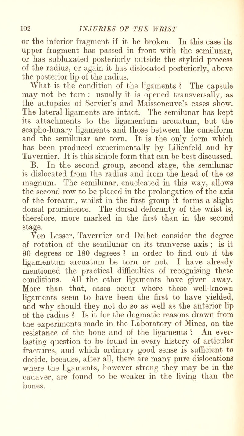 or the inferior fragment if it be broken. In this case its upper fragment has passed in front with the semilunar, or has subluxated posteriorly outside the styloid process of the radius, or again it has dislocated posteriorly, above the posterior lip of the radius. What is the condition of the ligaments ? The capsule may not be torn : usually it is opened transversally, as the autopsies of Servier’s and Maissoneuve’s cases show. The lateral ligaments are intact. The semilunar has kept its attachments to the ligamentum arcuatum, but the scapho-lunary ligaments and those between the cuneiform and the semilunar are torn. It is the only form which has been produced experimentally by Lilienfeld and by Tavernier. It is this simple form that can be best discussed. B. In the second group, second stage, the semilunar is dislocated from the radius and from the head of the os magnum. The semilunar, enucleated in this way, allows the second row to be placed in the prolongation of the axis of the forearm, whilst in the first group it forms a slight dorsal prominence. The dorsal deformity of the wrist is, therefore, more marked in the first than in the second stage. Von Lesser, Tavernier and Delbet consider the degree of rotation of the semilunar on its tranverse axis ; is it 90 degrees or 180 degrees ? in order to find out if the ligamentum arcuatum be torn or not. I have already mentioned the practical difficulties of recognising these conditions. All the other ligaments have given away. More than that, cases occur where these well-known ligaments seem to have been the first to have yielded, and why should they not do so as well as the anterior lip of the radius ? Is it for the dogmatic reasons drawn from the experiments made in the Laboratory of Mines, on the resistance of the bone and of the ligaments ? An ever¬ lasting question to be found in every history of articular fractures, and which ordinary good sense is sufficient to decide, because, after all, there are many pure dislocations where the ligaments, however strong they may be in the cadaver, are found to be weaker in the living than the bones.