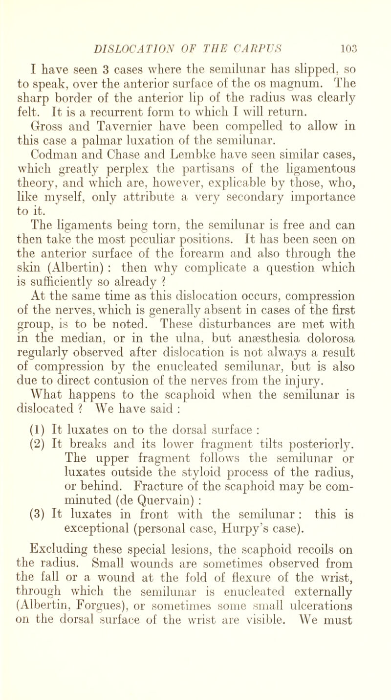 I have seen 3 cases where the semilunar has slipped, so to speak, over the anterior surface of the os magnum. The sharp border of the anterior lip of the radius was clearly felt. It is a recurrent form to which I. will return. Gross and Tavernier have been compelled to allow in this case a palmar luxation of the semilunar. Codman and Chase and Lembke have seen similar cases, which greatly perplex the partisans of the ligamentous theory, and which are, however, explicable by those, who, like myself, only attribute a very secondary importance to it. The ligaments being torn, the semilunar is free and can then take the most peculiar positions. It has been seen on the anterior surface of the forearm and also through the skin (Albertin) : then wThy complicate a question which is sufficiently so already ? At the same time as this dislocation occurs, compression of the nerves, which is generally absent in cases of the first group, is to be noted. These disturbances are met with in the median, or in the ulna, but anaesthesia dolorosa regularly observed after dislocation is not always a result of compression by the enucleated semilunar, but is also due to direct contusion of the nerves from the injury. What happens to the scaphoid when the semilunar is dislocated ? We have said : (1) It luxates on to the dorsal surface : (2) It breaks and its lower fragment tilts posteriorly. The upper fragment follows the semilunar or luxates outside the styloid process of the radius, or behind. Fracture of the scaphoid may be com¬ minuted (de Quervain) : (3) It luxates in front with the semilunar : this is exceptional (personal case, ITurpy’s case). Excluding these special lesions, the scaphoid recoils on the radius. Small wmunds are sometimes observed from the fall or a wound at the fold of flexure of the wrist, through which the semilunar is enucleated externally (Albertin, Forgues), or sometimes some small ulcerations on the dorsal surface of the wrist are visible. We must