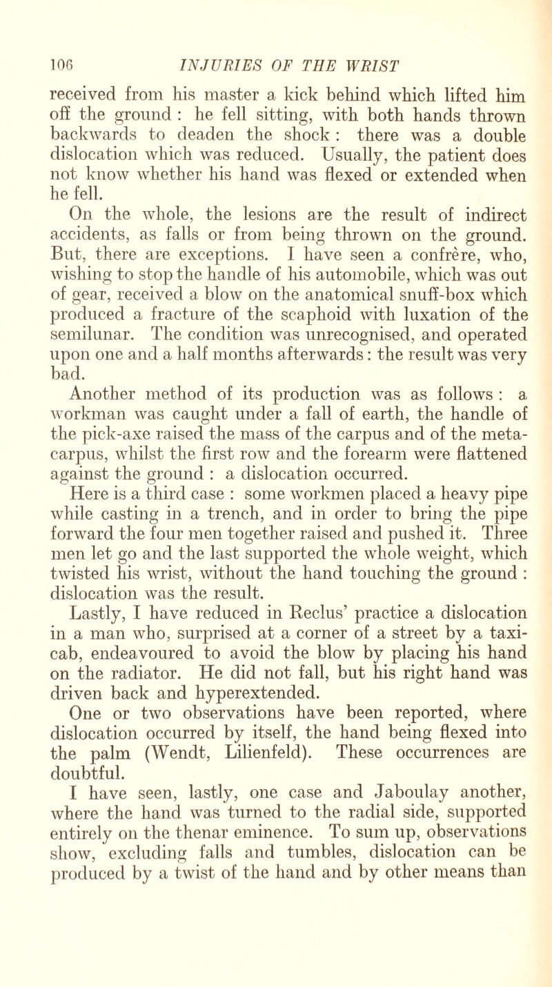 received from his master a kick behind which lifted him off the ground : he fell sitting, with both hands thrown backwards to deaden the shock : there was a double dislocation which was reduced. Usually, the patient does not know whether his hand was flexed or extended when he fell. On the whole, the lesions are the result of indirect accidents, as falls or from being thrown on the ground. But, there are exceptions. I have seen a confrere, who, wishing to stop the handle of his automobile, which was out of gear, received a blow on the anatomical snuff-box which produced a fracture of the scaphoid with luxation of the semilunar. The condition was unrecognised, and operated upon one and a half months afterwards: the result was very bad. Another method of its production was as follows : a workman was caught under a fall of earth, the handle of the pick-axe raised the mass of the carpus and of the meta¬ carpus, whilst the first row and the forearm were flattened against the ground : a dislocation occurred. Here is a third case : some workmen placed a heavy pipe while casting in a trench, and in order to bring the pipe forward the four men together raised and pushed it. Three men let go and the last supported the whole weight, which twisted his wrist, without the hand touching the ground : dislocation was the result. Lastly, I have reduced in Reclus’ practice a dislocation in a man who, surprised at a corner of a street by a taxi¬ cab, endeavoured to avoid the blow by placing his hand on the radiator. He did not fall, but his right hand was driven back and hyperextended. One or two observations have been reported, where dislocation occurred by itself, the hand being flexed into the palm (Wendt, Lilienfeld). These occurrences are doubtful. I have seen, lastly, one case and Jaboulay another, where the hand was turned to the radial side, supported entirely on the thenar eminence. To sum up, observations show, excluding falls and tumbles, dislocation can be produced by a twist of the hand and by other means than