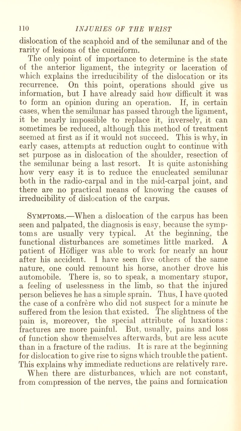 dislocation of the scaphoid and of the semilunar and of the rarity of lesions of the cuneiform. The only point of importance to determine is the state of the anterior ligament, the integrity or laceration of which explains the irreducibility of the dislocation or its recurrence. On this point, operations should give us information, but I have already said how difficult it was to form an opinion during an operation. If, in certain cases, when the semilunar has passed through the ligament, it be nearly impossible to replace it, inversely, it can sometimes be reduced, although this method of treatment seemed at first as if it would not succeed. This is why, in early cases, attempts at reduction ought to continue with set purpose as in dislocation of the shoulder, resection of the semilunar being a last resort. It is quite astonishing how very easy it is to reduce the enucleated semilunar both in the radio-carpal and in the mid-carpal joint, and there are no practical means of knowing the causes of irreducibility of dislocation of the carpus. Symptoms.—When a dislocation of the carpus has been seen and palpated, the diagnosis is easy, because the symp¬ toms are usually very typical. At the beginning, the functional disturbances are sometimes little marked. A patient of Hofliger was able to work for nearly an hour after his accident. I have seen five others of the same nature, one could remount his horse, another drove his automobile. There is, so to speak, a momentary stupor, a feeling of uselessness in the limb, so that the injured person believes he lias a simple sprain. Thus, I have quoted the case of a confrere who did not suspect for a minute he suffered from the lesion that existed. The slightness of the pain is, moreover, the special attribute of luxations: fractures are more painful. But, usually, pains and loss of function show themselves afterwards, but are less acute than in a fracture of the radius. It is rare at the beginning for dislocation to give rise to signs which trouble the patient. This explains why immediate reductions are relatively rare. When there are disturbances, which are not constant, from compression of the nerves, the pains and formication