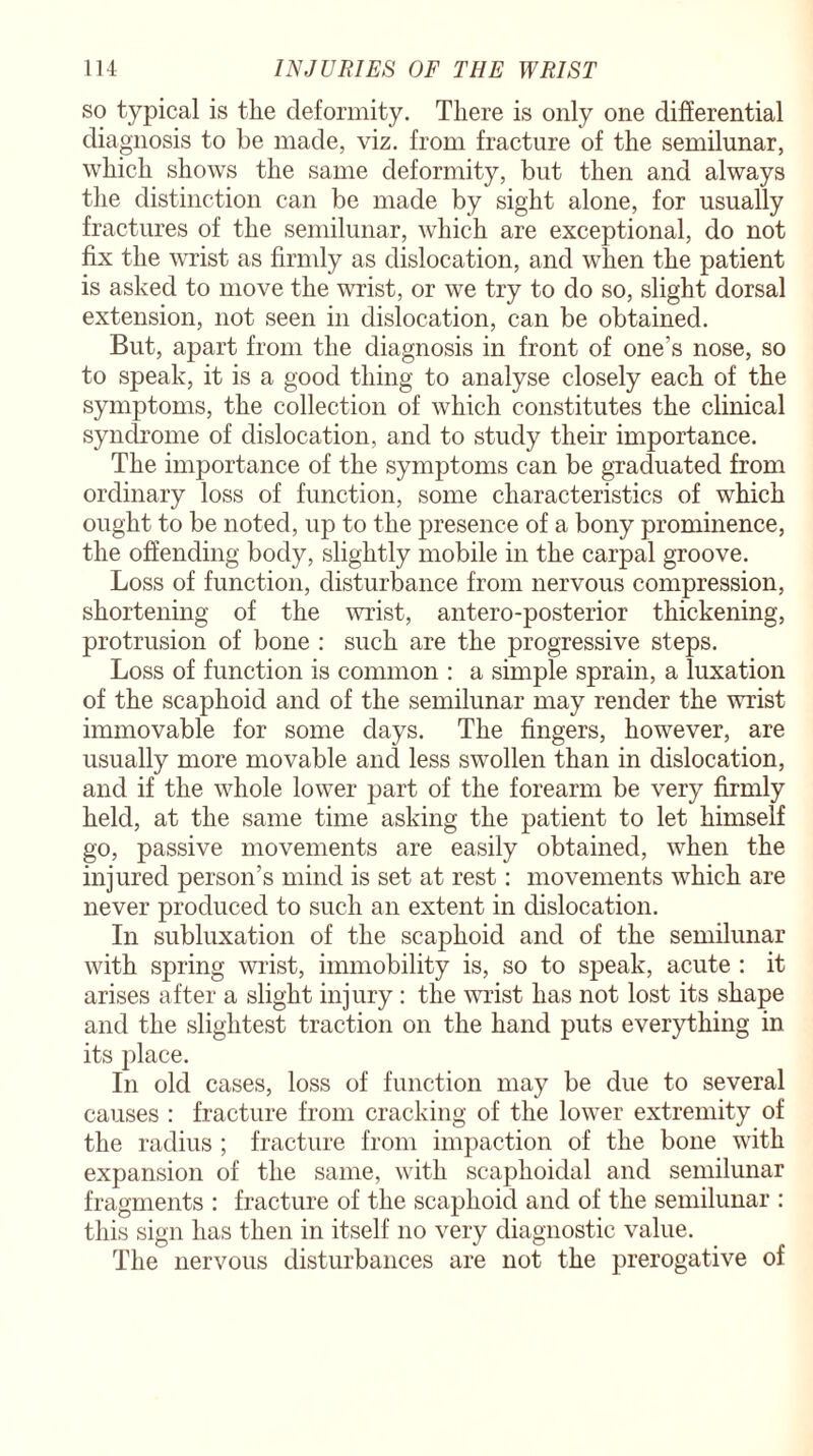 so typical is the deformity. There is only one differential diagnosis to be made, viz. from fracture of the semilunar, which shows the same deformity, but then and always the distinction can be made by sight alone, for usually fractures of the semilunar, which are exceptional, do not fix the wrist as firmly as dislocation, and when the patient is asked to move the wrist, or we try to do so, slight dorsal extension, not seen in dislocation, can be obtained. But, apart from the diagnosis in front of one’s nose, so to speak, it is a good thing to analyse closely each of the symptoms, the collection of which constitutes the clinical syndrome of dislocation, and to study their importance. The importance of the symptoms can be graduated from ordinary loss of function, some characteristics of which ought to be noted, up to the presence of a bony prominence, the offending body, slightly mobile in the carpal groove. Loss of function, disturbance from nervous compression, shortening of the wrist, antero-posterior thickening, protrusion of bone : such are the progressive steps. Loss of function is common : a simple sprain, a luxation of the scaphoid and of the semilunar may render the wrist immovable for some days. The fingers, however, are usually more movable and less swollen than in dislocation, and if the whole lower part of the forearm be very firmly held, at the same time asking the patient to let himself go, passive movements are easily obtained, when the injured person’s mind is set at rest: movements which are never produced to such an extent in dislocation. In subluxation of the scaphoid and of the semilunar with spring wrist, immobility is, so to speak, acute : it arises after a slight injury : the wrist has not lost its shape and the slightest traction on the hand puts everything in its place. In old cases, loss of function may be due to several causes : fracture from cracking of the lower extremity of the radius ; fracture from impaction of the bone with expansion of the same, with scaphoidal and semilunar fragments : fracture of the scaphoid and of the semilunar : this sign has then in itself no very diagnostic value. The nervous disturbances are not the prerogative of