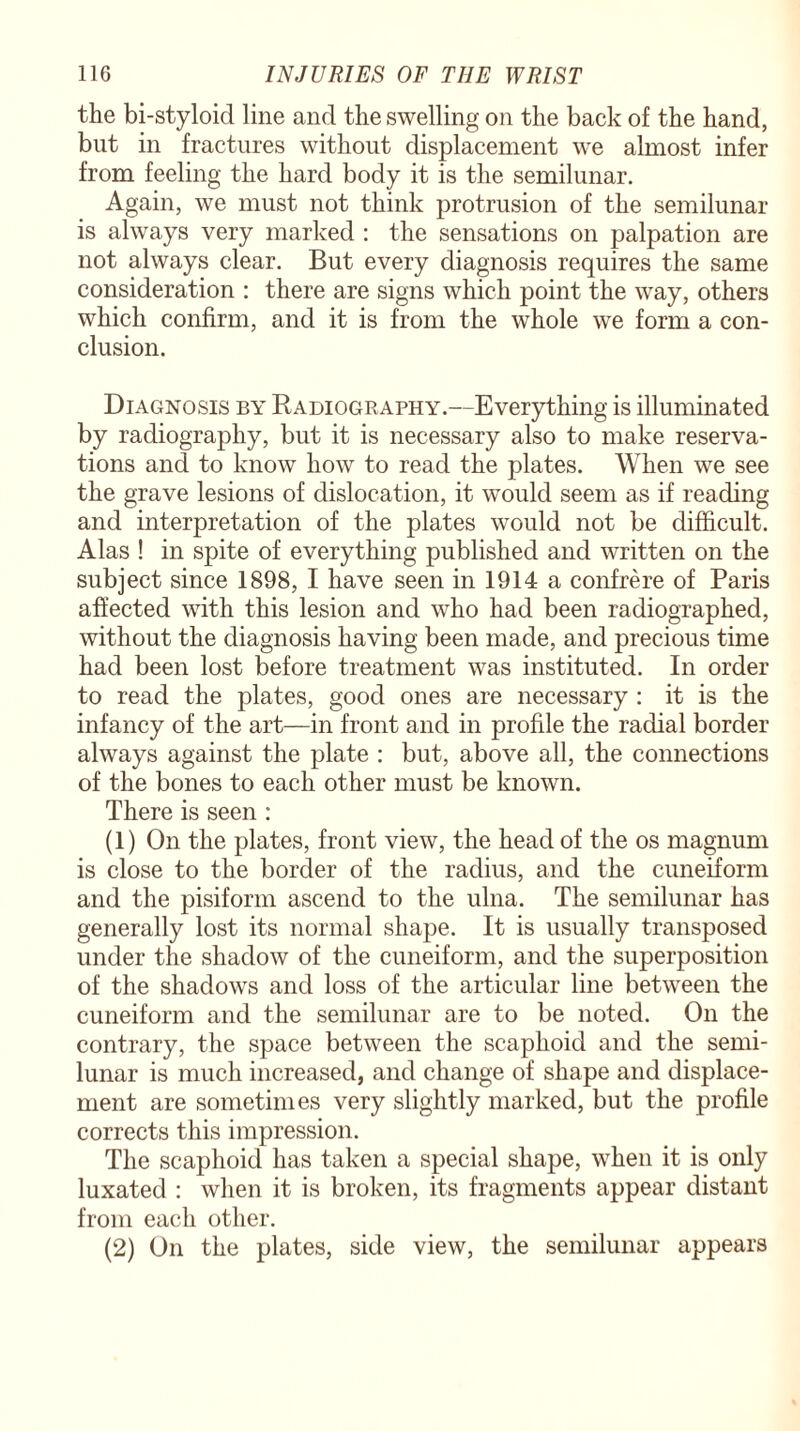 the bi-styloid line and the swelling on the back of the hand, but in fractures without displacement we almost infer from feeling the hard body it is the semilunar. Again, we must not think protrusion of the semilunar is always very marked : the sensations on palpation are not always clear. But every diagnosis requires the same consideration : there are signs which point the way, others which confirm, and it is from the whole we form a con¬ clusion. Diagnosis by Radiography.—Everything is illuminated by radiography, but it is necessary also to make reserva¬ tions and to know how to read the plates. When we see the grave lesions of dislocation, it would seem as if reading and interpretation of the plates would not be difficult. Alas ! in spite of everything published and written on the subject since 1898, I have seen in 1914 a confrere of Paris affected with this lesion and who had been radiographed, without the diagnosis having been made, and precious time had been lost before treatment was instituted. In order to read the plates, good ones are necessary : it is the infancy of the art—in front and in profile the radial border always against the plate : but, above all, the connections of the bones to each other must be known. There is seen : (1) On the plates, front view, the head of the os magnum is close to the border of the radius, and the cuneiform and the pisiform ascend to the ulna. The semilunar has generally lost its normal shape. It is usually transposed under the shadow of the cuneiform, and the superposition of the shadows and loss of the articular line between the cuneiform and the semilunar are to be noted. On the contrary, the space between the scaphoid and the semi¬ lunar is much increased, and change of shape and displace¬ ment are sometimes very slightly marked, but the profile corrects this impression. The scaphoid has taken a special shape, when it is only luxated : when it is broken, its fragments appear distant from each other. (2) On the plates, side view, the semilunar appears