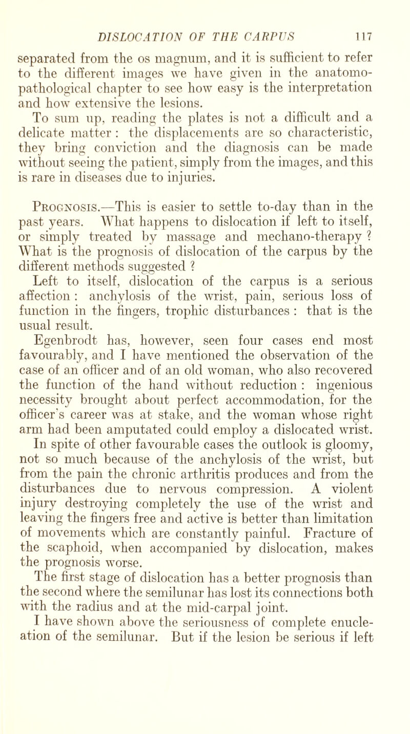 separated from the os magnum, and it is sufficient to refer to the different images we have given in the anatomo- pathological chapter to see how easy is the interpretation and how extensive the lesions. To sum up, reading the plates is not a difficult and a delicate matter : the displacements are so characteristic, they bring conviction and the diagnosis can be made without seeing the patient, simply from the images, and this is rare in diseases due to injuries. Prognosis.—This is easier to settle to-day than in the past years. What happens to dislocation if left to itself, or simply treated by massage and mechano-therapy ? What is the prognosis of dislocation of the carpus by the different methods suggested ? Left to itself, dislocation of the carpus is a serious affection : anchylosis of the wrist, pain, serious loss of function in the fingers, trophic disturbances : that is the usual result. Egenbrodt has, however, seen four cases end most favourably, and I have mentioned the observation of the case of an officer and of an old woman, who also recovered the function of the hand without reduction : ingenious necessity brought about perfect accommodation, for the officer's career was at stake, and the woman whose right arm had been amputated could employ a dislocated wrist. In spite of other favourable cases the outlook is gloomy, not so much because of the anchylosis of the wrist, but from the pain the chronic arthritis produces and from the disturbances due to nervous compression. A violent injury destroying completely the use of the wrist and leaving the fingers free and active is better than limitation of movements which are constantly painful. Fracture of the scaphoid, when accompanied by dislocation, makes the prognosis worse. The first stage of dislocation has a better prognosis than the second where the semilunar has lost its connections both with the radius and at the mid-carpal joint. I have shown above the seriousness of complete enucle¬ ation of the semilunar. But if the lesion be serious if left