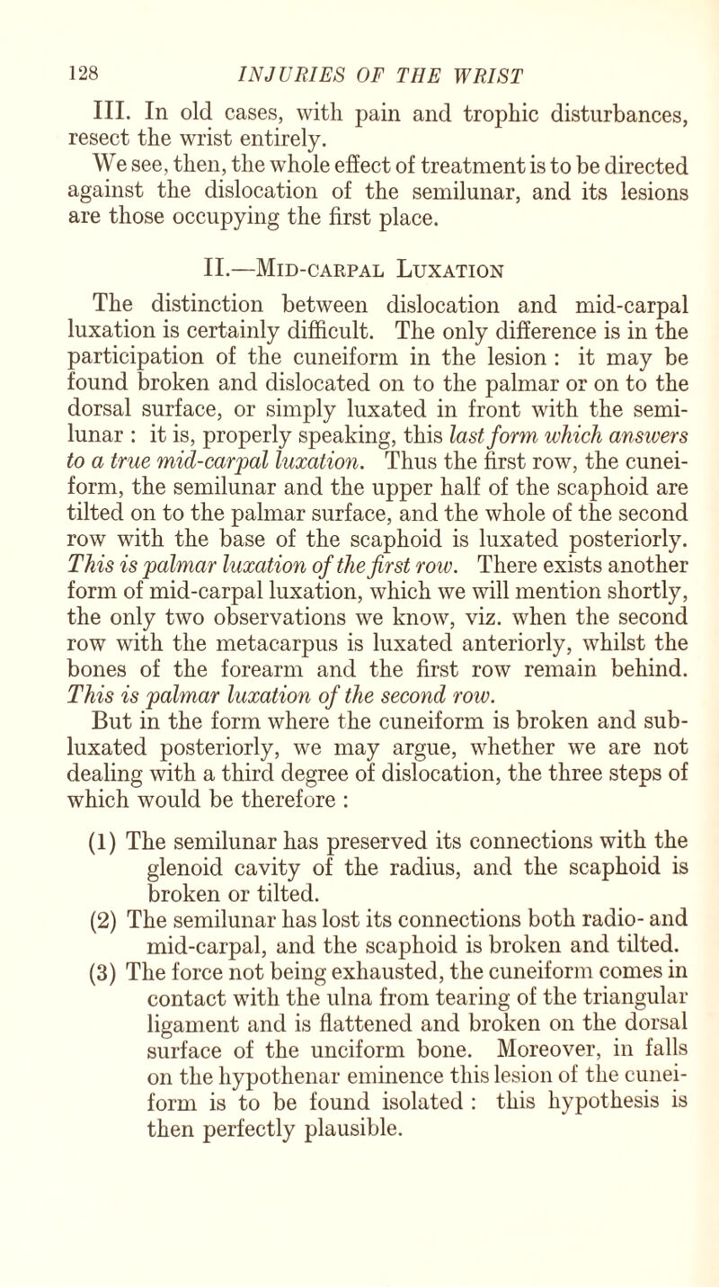 III. In old cases, with pain and trophic disturbances, resect the wrist entirely. We see, then, the whole effect of treatment is to be directed against the dislocation of the semilunar, and its lesions are those occupying the first place. II.—Mid-carpal Luxation The distinction between dislocation and mid-carpal luxation is certainly difficult. The only difference is in the participation of the cuneiform in the lesion : it may be found broken and dislocated on to the palmar or on to the dorsal surface, or simply luxated in front with the semi¬ lunar : it is, properly speaking, this last form which answers to a true mul-carpal luxation. Thus the first row, the cunei¬ form, the semilunar and the upper half of the scaphoid are tilted on to the palmar surface, and the whole of the second row with the base of the scaphoid is luxated posteriorly. This is palmar luxation of the first row. There exists another form of mid-carpal luxation, which we will mention shortly, the only two observations we know, viz. when the second row with the metacarpus is luxated anteriorly, whilst the bones of the forearm and the first row remain behind. This is palmar luxation of the second row. But in the form where the cuneiform is broken and sub- luxated posteriorly, we may argue, whether we are not dealing with a third degree of dislocation, the three steps of which would be therefore : (1) The semilunar has preserved its connections with the glenoid cavity of the radius, and the scaphoid is broken or tilted. (2) The semilunar has lost its connections both radio- and mid-carpal, and the scaphoid is broken and tilted. (3) The force not being exhausted, the cuneiform comes in contact with the ulna from tearing of the triangular ligament and is flattened and broken on the dorsal surface of the unciform bone. Moreover, in falls on the hypothenar eminence this lesion of the cunei¬ form is to be found isolated : this hypothesis is then perfectly plausible.