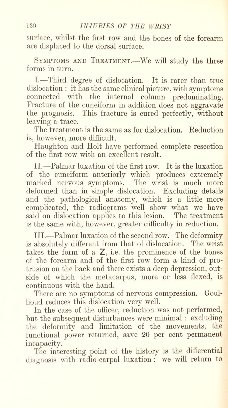 surface, whilst the first row and the bones of the forearm are displaced to the dorsal surface. Symptoms and Treatment.—We will study the three forms in turn. I. —Third degree of dislocation. It is rarer than true dislocation : it has the same clinical picture, with symptoms connected with the internal column predominating. Fracture of the cuneiform in addition does not aggravate the prognosis. This fracture is cured perfectly, without leaving a trace. The treatment is the same as for dislocation. Reduction is, however, more difficult. Haughton and Holt have performed complete resection of the first row with an excellent result. II. —Palmar luxation of the first row. It is the luxation of the cuneiform anteriorly which produces extremely marked nervous symptoms. The wrist is much more deformed than in simple dislocation. Excluding details and the pathological anatomy, which is a little more complicated, the radiograms well show what we have said on dislocation applies to this lesion. The treatment is the same with, however, greater difficulty in reduction. III. —Palmar luxation of the second row. The deformity is absolutely different from that of dislocation. The wrist takes the form of a Z, i.e. the prominence of the bones of the forearm and of the first row form a kind of pro¬ trusion on the back and there exists a deep depression, out¬ side of which the metacarpus, more or less flexed, is continuous with the hand. There are no symptoms of nervous compression. Goul- lioud reduces this dislocation very well. In the case of the officer, reduction was not performed, but the subsequent disturbances were minimal: excluding the deformity and limitation of the movements, the functional power returned, save 20 per cent permanent incapacity. The interesting point of the history is the differential diagnosis with radio-carpal luxation : we will return to