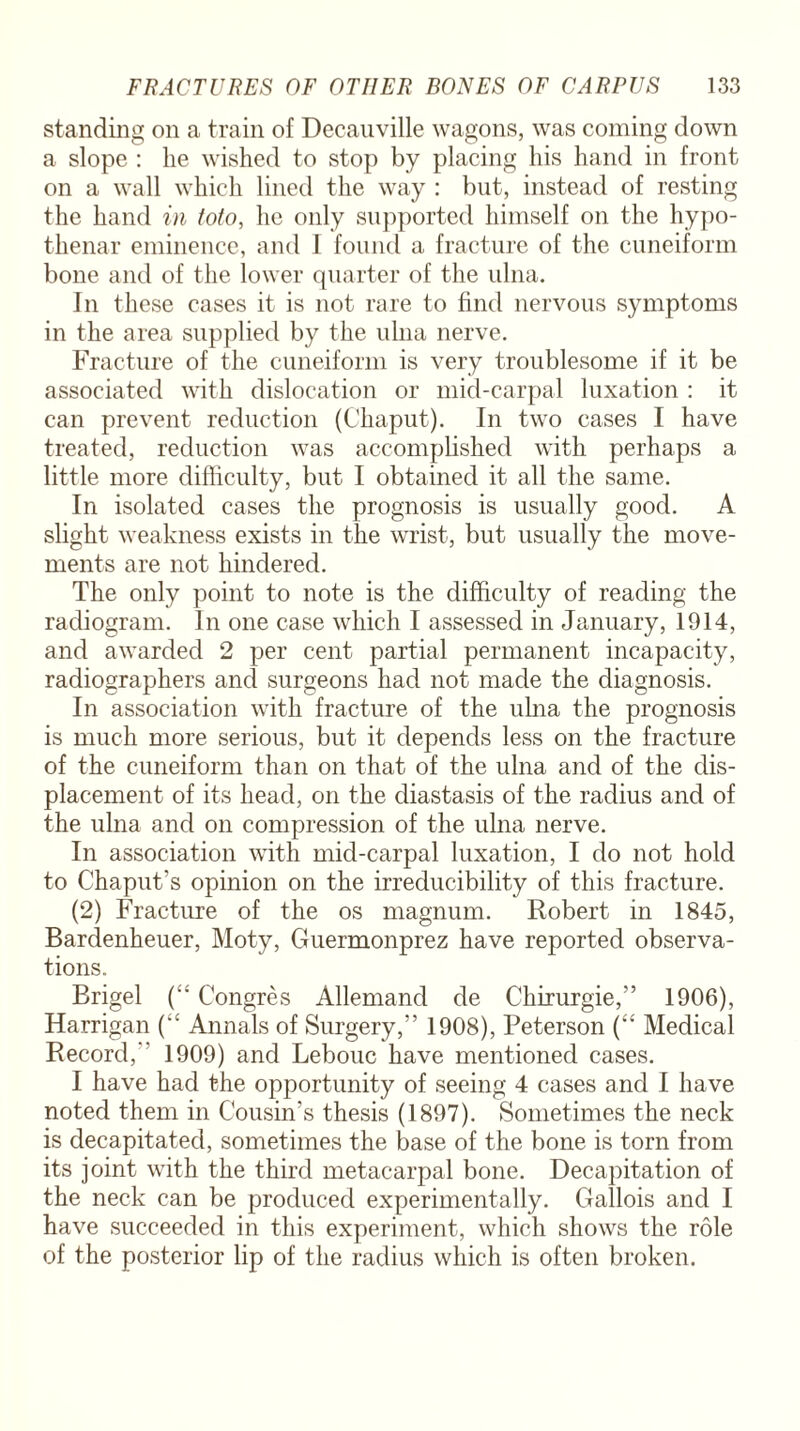 standing on a train of Decauville wagons, was coming down a slope : lie wished to stop by placing his hand in front on a wall which lined the way : but, instead of resting the hand in toto, he only supported himself on the hypo- thenar eminence, and I found a fracture of the cuneiform bone and of the lower quarter of the ulna. In these cases it is not rare to find nervous symptoms in the area supplied by the ulna nerve. Fracture of the cuneiform is very troublesome if it be associated with dislocation or mid-carpal luxation : it can prevent reduction (Chaput). In two cases I have treated, reduction was accomplished with perhaps a little more difficulty, but I obtained it all the same. In isolated cases the prognosis is usually good. A slight weakness exists in the wrist, but usually the move¬ ments are not hindered. The only point to note is the difficulty of reading the radiogram. In one case which I assessed in January, 1914, and awarded 2 per cent partial permanent incapacity, radiographers and surgeons had not made the diagnosis. In association with fracture of the ulna the prognosis is much more serious, but it depends less on the fracture of the cuneiform than on that of the ulna and of the dis¬ placement of its head, on the diastasis of the radius and of the ulna and on compression of the ulna nerve. In association with mid-carpal luxation, I do not hold to Chaput’s opinion on the irreducibility of this fracture. (2) Fracture of the os magnum. Robert in 1845, Bardenheuer, Moty, Guermonprez have reported observa¬ tions. Brigel (:‘ Congres Allemand de Chirurgie,” 1906), Harrigan (“ Annals of Surgery,” 1908), Peterson (“ Medical Record, 1909) and Lebouc have mentioned cases. I have had the opportunity of seeing 4 cases and I have noted them in Cousin’s thesis (1897). Sometimes the neck is decapitated, sometimes the base of the bone is torn from its joint with the third metacarpal bone. Decapitation of the neck can be produced experimentally. Gallois and I have succeeded in this experiment, which shows the role of the posterior lip of the radius which is often broken.