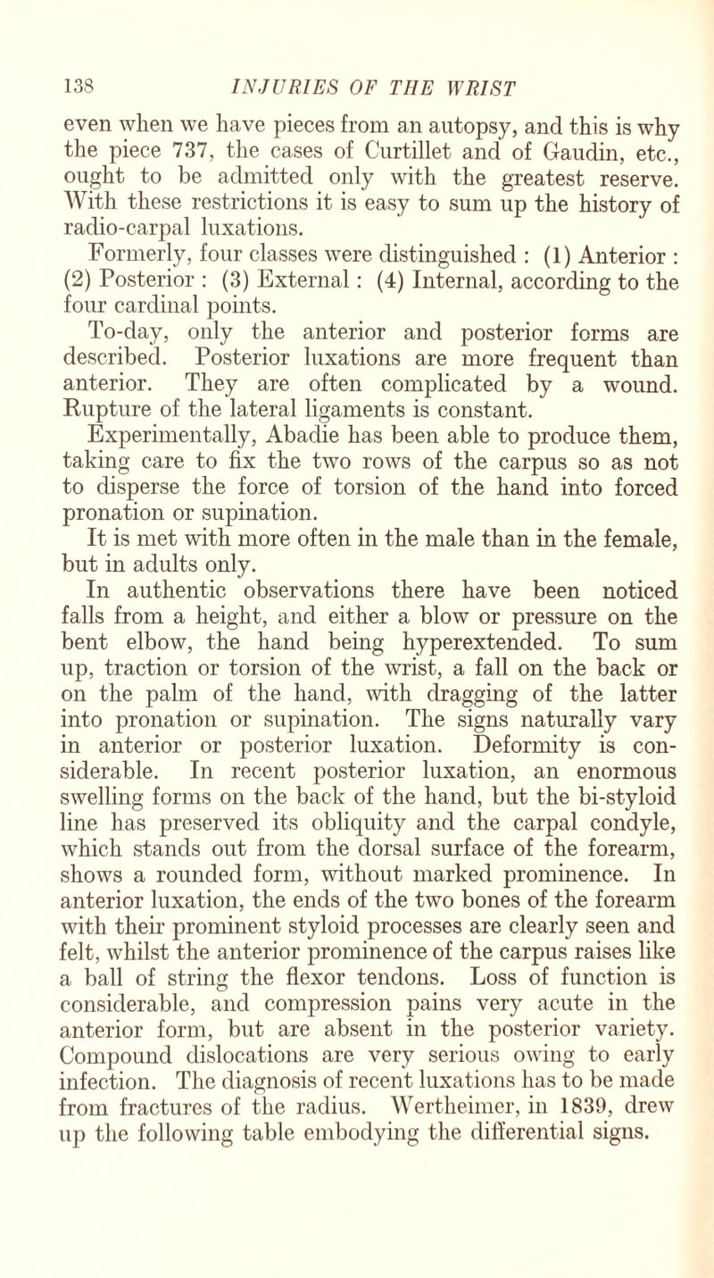 even when we have pieces from an autopsy, and this is why the piece 737, the cases of Curtillet and of Gaudin, etc., ought to be admitted only with the greatest reserve. With these restrictions it is easy to sum up the history of radio-carpal luxations. Formerly, four classes were distinguished : (1) Anterior : (2) Posterior : (3) External: (4) Internal, according to the four cardinal points. To-day, only the anterior and posterior forms are described. Posterior luxations are more frequent than anterior. They are often complicated by a wound. Rupture of the lateral ligaments is constant. Experimentally, Abadie has been able to produce them, taking care to fix the two rows of the carpus so as not to disperse the force of torsion of the hand into forced pronation or supination. It is met with more often in the male than in the female, but in adults only. In authentic observations there have been noticed falls from a height, and either a blow or pressure on the bent elbow, the hand being hyperextended. To sum up, traction or torsion of the wrist, a fall on the back or on the palm of the hand, with dragging of the latter into pronation or supination. The signs naturally vary in anterior or posterior luxation. Deformity is con¬ siderable. In recent posterior luxation, an enormous swelling forms on the back of the hand, but the bi-styloid line has preserved its obliquity and the carpal condyle, which stands out from the dorsal surface of the forearm, shows a rounded form, without marked prominence. In anterior luxation, the ends of the two bones of the forearm with their prominent styloid processes are clearly seen and felt, whilst the anterior prominence of the carpus raises like a ball of string the flexor tendons. Loss of function is considerable, and compression pains very acute in the anterior form, but are absent in the posterior variety. Compound dislocations are very serious owing to early infection. The diagnosis of recent luxations has to be made from fractures of the radius. Wertheimer, in 1839, drew up the following table embodying the differential signs.