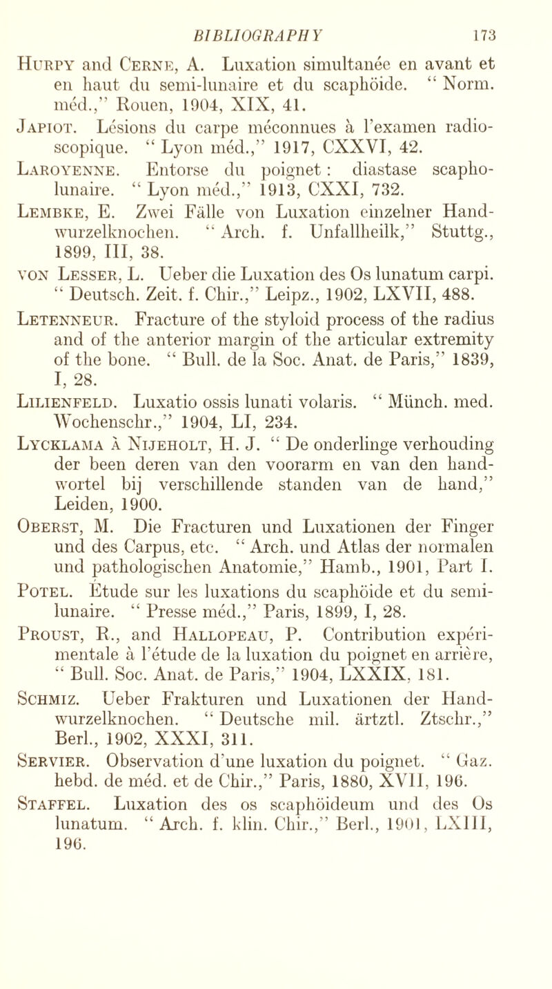 Hurpy and Cerne, A. Luxation simultanee en avant et en haut du semi-lunaire et du scaphoide. “ Norm, med.,” Rouen, 1904, XIX, 41. Japiot. Lesions du carpe meconnues a l’examen radio- scopique. “ Lyon med.,” 1917, CXXVI, 42. Laroyenne. Entorse du poignet: diastase scapho- lunaire. “ Lyon med.,” 1913, CXXI, 732. Lembke, E. Zwei Falle von Luxation einzelner Hand- wurzelknochen. “ Arch. f. Unfalllieilk,” Stuttg., 1899, III, 38. von Lesser, L. Ueber die Luxation des Os lunatum carpi. “ Deutsch. Zeit. f. Chir.,” Leipz., 1902, LXVII, 488. Letenneur. Fracture of the styloid process of the radius and of the anterior margin of the articular extremity of the bone. “ Bull, de la Soc. Anat. de Paris,” 1839, I, 28. Lilienfeld. Luxatio ossis lunati volaris. “ Munch, med. Wochensclir.,” 1904, LI, 234. Lycklama a Nijeholt, H. J. “ De onderlinge verhouding der been deren van den voorarm en van den hand- wortel bij verschillende standen van de hand,” Leiden, 1900. Oberst, M. Die Fracturen und Luxationen der Finger und des Carpus, etc. “ Arch, und Atlas der normalen und j>athologischen Anatomie,” Hamb., 1901, Part I. Potel. Etude sur les luxations du scaphoide et du semi- lunaire. “ Presse med.,” Paris, 1899, I, 28. Proust, R., and Hallopeau, P. Contribution experi- mentale a l’etude de la luxation du poignet en arriere, “ Bull. Soc. Anat. de Paris,” 1904, LXXIX, 181. Schmiz. Ueber Frakturen und Luxationen der Hand- wurzelknochen. “ Deutsche mil. artztl. Ztschr.,” Berl., 1902, XXXI, 311. Servier. Observation d'une luxation du poignet. “ Gaz. hebd. de med. et de Chir.,” Paris, 1880, XVII, 190. Staffel. Luxation des os scaphoideum und des Os lunatum. “Arch. f. klin. Chir.,” Berk, 1901, LXIII, 190.