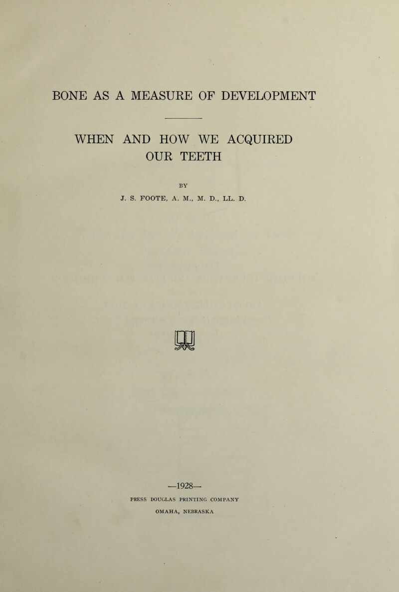 BONE AS A MEASURE OF DEVELOPMENT WHEN AND HOW WE ACQUIRED OUR TEETH BY J. S. FOOTE, A. M., M. D., LL. D. -1928- press DOUGLAS PRINTING COMPANY OMAHA, NEBRASKA
