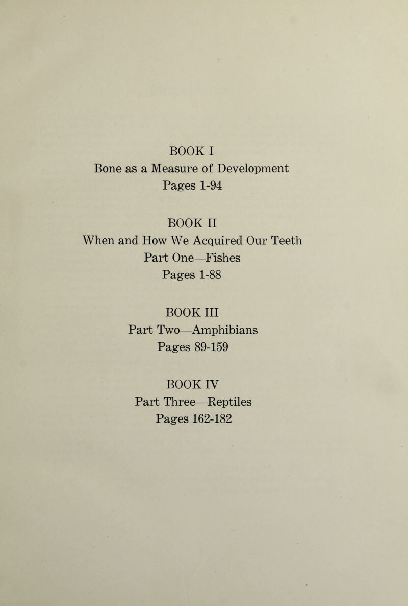 BOOK I Bone as a Measure of Development Pages 1-94 BOOK II When and How We Acquired Our Teeth Part One—Fishes Pages 1-88 BOOK III Part Two—Amphibians Pages 89-159 BOOK IV Part Three—Reptiles Pages 162-182