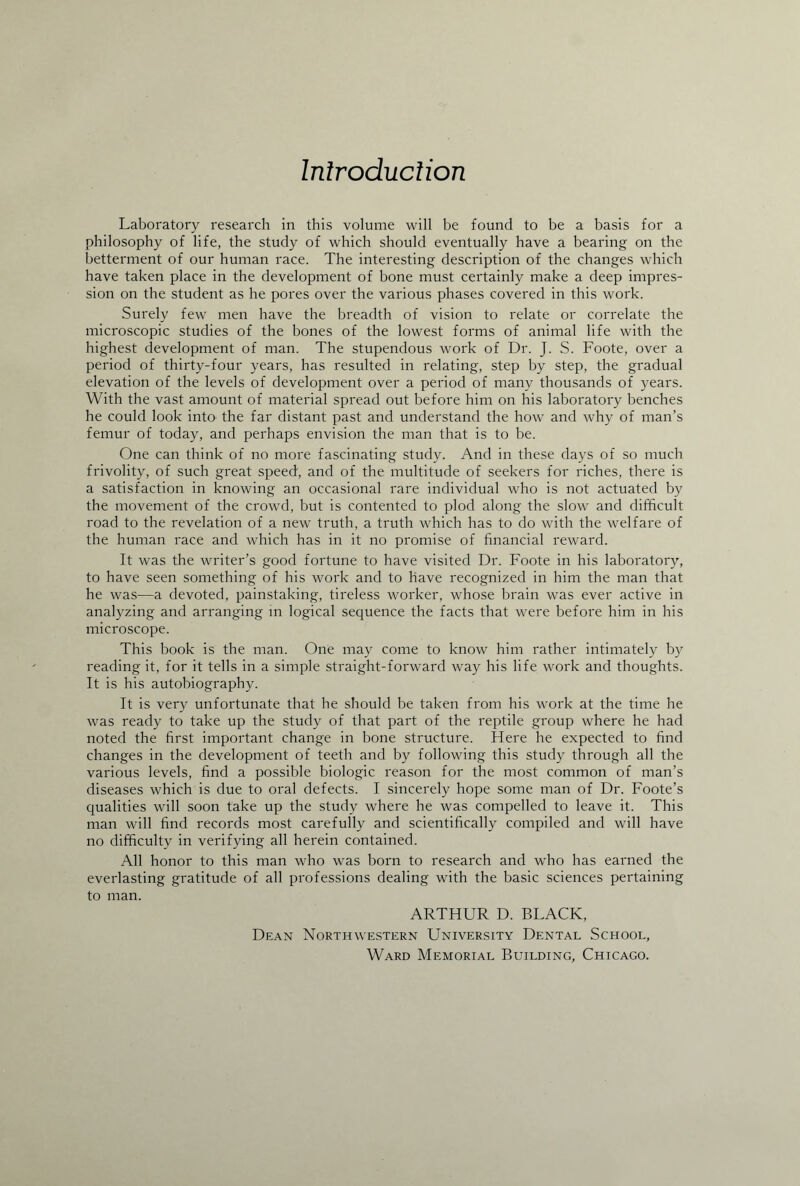 Introduction Laboratory research in this volume will be found to be a basis for a philosophy of life, the study of which should eventually have a bearing on the betterment of our human race. The interesting description of the changes which have taken place in the development of bone must certainly make a deep impres¬ sion on the student as he pores over the various phases covered in this work. Surely few men have the breadth of vision to relate or correlate the microscopic studies of the bones of the lowest forms of animal life with the highest development of man. The stupendous work of Dr. J. S. Foote, over a period of thirty-four years, has resulted in relating, step by step, the gradual elevation of the levels of development over a period of many thousands of years. With the vast amount of material spread out before him on his laboratory benches he could look into the far distant past and understand the how and why of man’s femur of today, and perhaps envision the man that is to be. One can think of no more fascinating study. And in these days of so much frivolity, of such great speed, and of the multitude of seekers for riches, there is a satisfaction in knowing an occasional rare individual who is not actuated by the movement of the crowd, but is contented to plod along the slow and difficult road to the revelation of a new truth, a truth which has to do with the welfare of the human race and which has in it no promise of financial reward. It was the writer’s good fortune to have visited Dr. Foote in his laboratory, to have seen something of his work and to have recognized in him the man that he was—a devoted, painstaking, tireless worker, whose brain was ever active in analyzing and arranging in logical sequence the facts that were before him in his microscope. This book is the man. One may come to know him rather intimately by reading it, for it tells in a simple straight-forward way his life work and thoughts. It is his autobiography. It is very unfortunate that he should be taken from his work at the time he was ready to take up the study of that part of the reptile group where he had noted the first important change in bone structure. Here he expected to find changes in the development of teeth and by following this study through all the various levels, find a possible biologic reason for the most common of man’s diseases which is due to oral defects. I sincerely hope some man of Dr. Foote’s qualities will soon take up the study where he was compelled to leave it. This man will find records most carefully and scientifically compiled and will have no difficulty in verifying all herein contained. All honor to this man who was born to research and who has earned the everlasting gratitude of all professions dealing with the basic sciences pertaining to man. ARTHUR D. BLACK, Dean Northwestern University Dental School, Ward Memorial Building, Chicago.