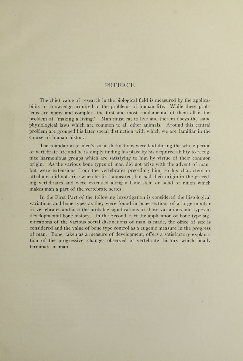 PREFACE The chief value of research in the biological held is measured by the applica¬ bility of knowledge acquired to the problems of human life. While these prob¬ lems are many and complex, the first and most fundamental of them all is the problem of “making a living.” Man must eat to live and therein obeys the same physiological laws which are common to all other animals. Around this central problem are grouped his later social distinction with which we are familiar in the course of human history. The foundation of men’s social distinctions were laid during the whole period of vertebrate life and he is simply finding his place by his acquired ability to recog¬ nize harmonious groups which are satisfying to him by virtue of their common origin. As the various bone types of man did not arise with the advent of man; but were extensions from the vertebrates preceding him, so his characters or attributes did not arise when he first appeared, but had their origin in the preced¬ ing vertebrates and were extended along a bone stem or bond of union which makes man a part of the vertebrate series. In the First Part of the following investigation is considered the histological variations and bone types as they were found in bone sections of a large number of vertebrates and also the probable significations of those variations and types in developmental bone history. In the Second Part the application of bone type sig¬ nifications of the various social distinctions of man is made, the office of sex is considered and the value of bone type control as a eugenic measure in the progress of man. Bone, taken as a measure of development, offers a satisfactory explana¬ tion of the progressive changes observed in vertebrate history which finally terminate in man.