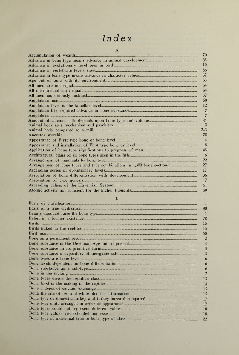Index A Accumulation of wealth.:. 70 Advance in bone type means advance in animal development. 85 Advance in evolutionary level seen in birds. 19 Advance in vertebrate levels slow. 86 Advance in bone type means advance in character values. 37 Age out of tune with its environment. 63 All men are not equal. 64 All men are not born equal. 64 All men murderously inclined. 57 Amphibian man. 50 Amphibian level is the lamellar level. 12 Amphibian life required advance in bone substance. 7 Amphibian . 7 Amount of calcium salts depends upon bone type and volume. 31 Animal body as a mechanism and psychism. 2 Animal body compared to a mill. 2-3 Ancestor worship. 78 Appearance of First type bone or bone level. 4 Appearance and installation of First type bone or level. 8 Application of bone type significations to progress of man. 45 Architectural plans of all bone types seen in the fish. 6 Arrangement of mammals by bone type. 22 Arrangement of bone types and type combinations in 1,300 bone sections. 27 Ascending series of evolutionary levels. 17 Association of bone differentiation with development. 36 Association of type genesis. 7 Ascending values of the Haversian System. 61 Atomic activity not sufficient for the higher thoughts. 59 13 Basis of classification. 1 Basis of a true civilization. 80 Beauty does not raise the bone type. 1 Belief in a former existence. 78 Birds . 15 Birds linked to the reptiles. 15 Bird man. 50 Bone as a permanent record. 3 Bone substance in the Devonian Age and at present. 4 Bone substance in its primitive form. 5 Bone substance a depository of inorganic salts. 5 Bone types are bone levels. 6 Bone levels dependent on bone differentiations. 6 Bone substance as a sub-type. 6 Bone in the making . 7 Bone types divide the reptilian class. 13 Bone level in the making in the reptiles. 14 Bone a depot of calcium exchange. 15 Bone the site of red and white blood cell formation. 15 Bone type of domestic turkey and turkey buzzard compared. 17 Bone type units arranged in order of appearance. 17 Bone types could not represent different values. 18 Bone type values are extended impresses. 18