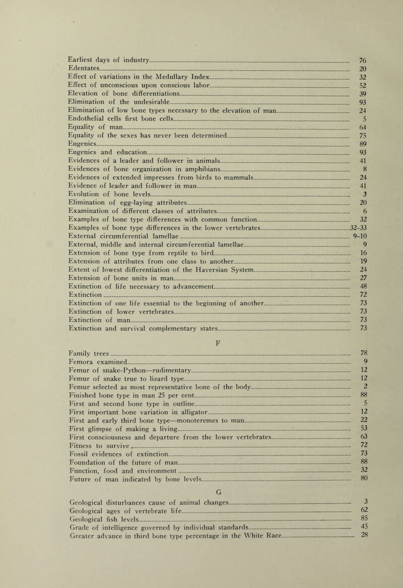 Earliest days of industry. 76 Edentates. 20 Effect of variations in the Medullary Index. 32 Effect of unconscious upon conscious labor. 52 Elevation of bone differentiations. 39 Elimination of the undesirable... 93 Elimination of low bone types necessary to the elevation of man. 24 Endothelial cells first bone cells. 5 Equality of man. 64 Equality of the sexes has never been determined. 75 Eugenics. 89 Eugenics and education. 93 Evidences of a leader and follower in animals.,... 41 Evidences of bone organization in amphibians. 8 Evidences of extended impresses from birds to mammals. 24 Evidence of leader and follower in man. 41 Evolution of bone levels. 3 Elimination of egg-laying attributes. 20 Examination of different classes of attributes. 6 Examples of bone type differences with common function. 32 Examples of bone type differences in the lower vertebrates.32-33 External circumferential lamellae. 9-10 External, middle and internal circumferential lamellae. 9 Extension of bone type from reptile to bird.:. 16 Extension of attributes from one class to another. 19 Extent of lowest differentiation of the Haversian System. 24 Extension of bone units in man. 27 Extinction of life necessary to advancement. 48 Extinction. 72 Extinction of one life essential to the beginning of another... 73 Extinction of lower vertebrates. 73 Extinction of man. 73 Extinction and survival complementary states. 73 F Family trees. 78 Femora examined. 9 Femur of snake-Python—rudimentary. 12 Femur of snake true to lizard type. 12 Femur selected as most representative bone of the body. 2 Finished bone type in man 25 per cent. 88 First and second bone type in outline. 5 First important bone variation in alligator. 12 First and early third bone type—monoteremes to man. 22 First glimpse of making a living.:. 53 First consciousness and departure from the lower vertebrates. 63 Fitness to survive.-. 72 Fossil evidences of extinction. 73 Foundation of the future of man. 88 Function, food and environment. 32 Future of man indicated by bone levels. 80 G Geological disturbances cause of animal changes. 3 Geological ages of vertebrate life. 62 Geological fish levels. 85 Grade of intelligence governed by individual standards. 45 Greater advance in third bone type percentage in the White Race. 28