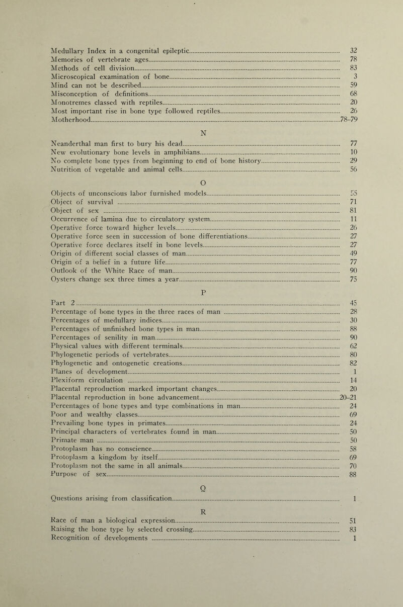 Medullary Index in a congenital epileptic. 32 Memories of vertebrate ages... 78 Methods of cell division. 83 Microscopical examination of bone. 3 Mind can not be described. 59 Misconception of definitions. 68 Monotremes classed with reptiles. 20 Most important rise in bone type followed reptiles. 26 Motherhood.78-79 N Neanderthal man first to bury his dead. 77 New evolutionary bone levels in amphibians. 10 No complete bone types from beginning to end of bone history. 29 Nutrition of vegetable and animal cells. 56 O Objects of unconscious labor furnished models. 55 Object of survival . 71 Object of sex . 81 Occurrence of lamina due to circulatory system. 11 Operative force toward higher levels. 26 Operative force seen in succession of bone differentiations. 27 Operative force declares itself in bone levels. 27 Origin of different social classes of man. 49 Origin of a belief in a future life. 77 Outlook of the White Race of man. 90 Oysters change sex three times a year. 75 P Part 2. 45 Percentage of bone types in the three races of man . 28 Percentages of medullary indices.. 30 Percentages of unfinished bone types in man. 88 Percentages of senility in man. 90 Physical values with different terminals. 62 Phylogenetic periods of vertebrates. 80 Phylogenetic and ontogenetic creations. 82 Planes of development. 1 Plexiform circulation . 14 Placental reproduction marked important changes. 20 Placental reproduction in bone advancement.20-21 Percentages of bone types and type combinations in man. 24 Poor and wealthy classes. 69 Prevailing bone types in primates. 24 Principal characters of vertebrates found in man. 50 Primate man . 50 Protoplasm has no conscience. 58 Protoplasm a kingdom by itself. 69 Protoplasm not the same in all animals.. 70 Purpose of sex. 88 Q Questions arising from classification. 1 R Race of man a biological expression... 51 Raising the bone type by selected crossing. 83 Recognition of developments . 1