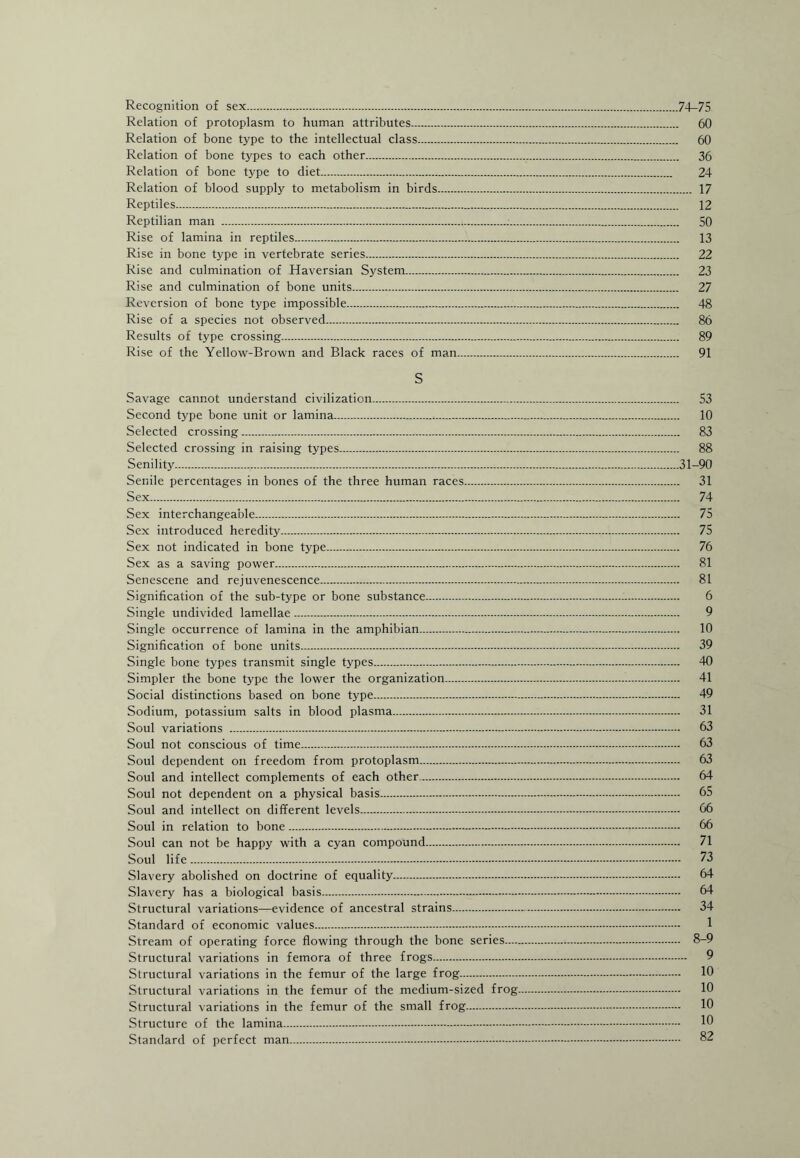 Recognition of sex.74-75 Relation of protoplasm to human attributes. 60 Relation of bone type to the intellectual class. 60 Relation of bone types to each other. 36 Relation of bone type to diet. 24 Relation of blood supply to metabolism in birds. 17 Reptiles. 12 Reptilian man . 50 Rise of lamina in reptiles. 13 Rise in bone type in vertebrate series. 22 Rise and culmination of Haversian System. 23 Rise and culmination of bone units. 27 Reversion of bone type impossible. 48 Rise of a species not observed. 86 Results of type crossing. 89 Rise of the Yellow-Brown and Black races of man. 91 S Savage cannot understand civilization. 53 Second type bone unit or lamina.*. 10 Selected crossing. 83 Selected crossing in raising types. 88 Senility.31-90 Senile percentages in bones of the three human races. 31 Sex. 74 Sex interchangeable. 75 Sex introduced heredity. 75 Sex not indicated in bone type. 76 Sex as a saving power. 81 Senescene and rejuvenescence. 81 Signification of the sub-type or bone substance... 6 Single undivided lamellae. 9 Single occurrence of lamina in the amphibian. 10 Signification of bone units. 39 Single bone types transmit single types. 40 Simpler the bone type the lower the organization. 41 Social distinctions based on bone type. 49 Sodium, potassium salts in blood plasma. 31 Soul variations . 63 Soul not conscious of time. 63 Soul dependent on freedom from protoplasm. 63 Soul and intellect complements of each other. 64 Soul not dependent on a physical basis. 65 Soul and intellect on different levels. 66 Soul in relation to bone. 66 Soul can not be happy with a cyan compound. 71 Soul life. 73 Slavery abolished on doctrine of equality. 64 Slavery has a biological basis. 64 Structural variations—evidence of ancestral strains. 34 Standard of economic values. 1 Stream of operating force flowing through the bone series. 8-9 Structural variations in femora of three frogs. 9 Structural variations in the femur of the large frog. 10 Structural variations in the femur of the medium-sized frog. 10 Structural variations in the femur of the small frog. 10 Structure of the lamina. 10 Standard of perfect man. 82