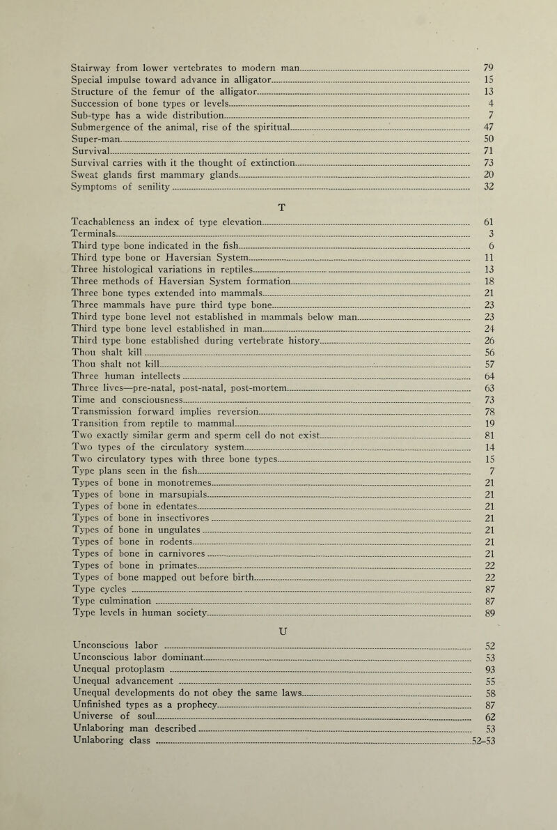 Stairway from lower vertebrates to modern man. 79 Special impulse toward advance in alligator. 15 Structure of the femur of the alligator. 13 Succession of bone types or levels. 4 Sub-type has a wide distribution. 7 Submergence of the animal, rise of the spiritual.. 47 Super-man. 50 Survival.,. 71 Survival carries with it the thought of extinction. 73 Sweat glands first mammary glands. 20 Symptoms of senility. 32 T Teachableness an index of type elevation. 61 Terminals. 3 Third type bone indicated in the fish. 6 Third type bone or Haversian System. 11 Three histological variations in reptiles. 13 Three methods of Haversian System formation. 18 Three bone types extended into mammals. 21 Three mammals have pure third type bone. 23 Third type bone level not established in mammals below man. 23 Third type bone level established in man. 24 Third type bone established during vertebrate history. 26 Thou shalt kill. 56 Thou shalt not kill. 57 Three human intellects. 64 Three lives—pre-natal, post-natal, post-mortem. 63 Time and consciousness. 73 Transmission forward implies reversion. 78 Transition from reptile to mammal. 19 Two exactly similar germ and sperm cell do not exist. 81 Two types of the circulatory system. 14 Two circulatory types with three bone types. 15 Type plans seen in the fish. 7 Types of bone in monotremes. 21 Types of bone in marsupials. 21 Types of bone in edentates. 21 Types of bone in insectivores. 21 Types of bone in ungulates. 21 Types of bone in rodents... 21 Types of bone in carnivores. 21 Types of bone in primates. 22 Types of bone mapped out before birth. 22 Type cycles . 87 Type culmination . 87 Type levels in human society. 89 U Unconscious labor . 52 Unconscious labor dominant. 53 Unequal protoplasm . 93 Unequal advancement . 55 Unequal developments do not obey the same laws. 58 Unfinished types as a prophecy. 87 Universe of soul. 62 Unlaboring man described. 53 Unlaboring class . 52-53