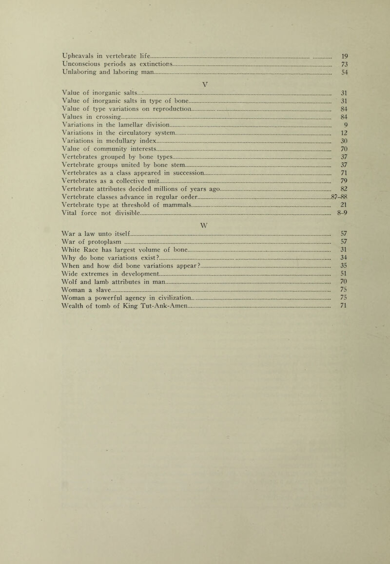 Upheavals in vertebrate life. 19 Unconscious periods as extinctions. 73 Unlaboring and laboring man. 54 V Value of inorganic salts...:. 31 Value of inorganic salts in type of bone. 31 Value of type variations on reproduction. 84 Values in crossing...,.:. 84 Variations in the lamellar division. 9 Variations in the circulatory system. 12 Variations in medullary index. 30 Value of community interests. 70 Vertebrates grouped by bone types. 37 Vertebrate groups united by bone stem. 37 Vertebrates as a class appeared in succession. 71 Vertebrates as a collective unit. 79 Vertebrate attributes decided millions of years ago. 82 Vertebrate classes advance in regular order.87-88 Vertebrate type at threshold of mammals. 21 Vital force not divisible... 8-9 W War a law unto itself. 57 War of protoplasm . 57 White Race has largest volume of bone. 31 Why do bone variations exist?. 34 When and how did bone variations appear?. 35 Wide extremes in development. 51 Wolf and lamb attributes in man. 70 Woman a slave. 75 Woman a powerful agency in civilization.,. 75 Wealth of tomb of King Tut-Ank-Amen. 71