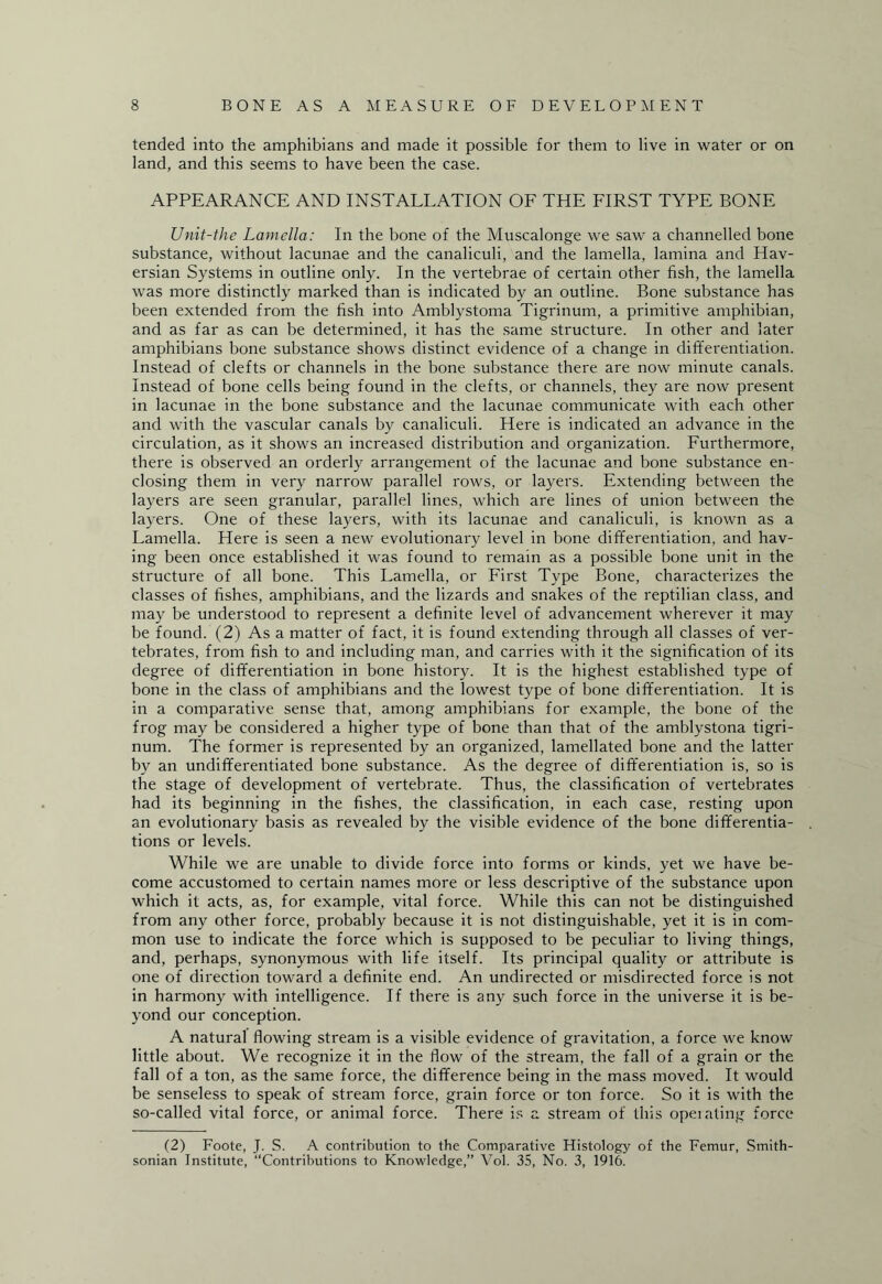 tended into the amphibians and made it possible for them to live in water or on land, and this seems to have been the case. APPEARANCE AND INSTALLATION OF THE FIRST TYPE BONE Unit-the Lamella: In the bone of the Muscalonge we saw a channelled bone substance, without lacunae and the canaliculi, and the lamella, lamina and Hav¬ ersian Systems in outline only. In the vertebrae of certain other fish, the lamella was more distinctly marked than is indicated by an outline. Bone substance has been extended from the fish into Amblystoma Tigrinum, a primitive amphibian, and as far as can be determined, it has the same structure. In other and later amphibians bone substance shows distinct evidence of a change in differentiation. Instead of clefts or channels in the bone substance there are now minute canals. Instead of bone cells being found in the clefts, or channels, they are now present in lacunae in the bone substance and the lacunae communicate with each other and with the vascular canals by canaliculi. Here is indicated an advance in the circulation, as it shows an increased distribution and organization. Furthermore, there is observed an orderly arrangement of the lacunae and bone substance en¬ closing them in very narrow parallel rows, or layers. Extending between the layers are seen granular, parallel lines, which are lines of union between the layers. One of these layers, with its lacunae and canaliculi, is known as a Lamella. Here is seen a new evolutionary level in bone differentiation, and hav¬ ing been once established it was found to remain as a possible bone unit in the structure of all bone. This Lamella, or First Type Bone, characterizes the classes of fishes, amphibians, and the lizards and snakes of the reptilian class, and may be understood to represent a definite level of advancement wherever it may be found. (2) As a matter of fact, it is found extending through all classes of ver¬ tebrates, from fish to and including man, and carries with it the signification of its degree of differentiation in bone history. It is the highest established type of bone in the class of amphibians and the lowest type of bone differentiation. It is in a comparative sense that, among amphibians for example, the bone of the frog may be considered a higher type of bone than that of the amblystona tigri¬ num. The former is represented by an organized, lamellated bone and the latter by an undifferentiated bone substance. As the degree of differentiation is, so is the stage of development of vertebrate. Thus, the classification of vertebrates had its beginning in the fishes, the classification, in each case, resting upon an evolutionary basis as revealed by the visible evidence of the bone differentia¬ tions or levels. While we are unable to divide force into forms or kinds, yet we have be¬ come accustomed to certain names more or less descriptive of the substance upon which it acts, as, for example, vital force. While this can not be distinguished from any other force, probably because it is not distinguishable, yet it is in com¬ mon use to indicate the force which is supposed to be peculiar to living things, and, perhaps, synonymous with life itself. Its principal quality or attribute is one of direction toward a definite end. An undirected or misdirected force is not in harmony with intelligence. If there is any such force in the universe it is be¬ yond our conception. A natural flowing stream is a visible evidence of gravitation, a force we know little about. We recognize it in the flow of the stream, the fall of a grain or the fall of a ton, as the same force, the difference being in the mass moved. It would be senseless to speak of stream force, grain force or ton force. So it is with the so-called vital force, or animal force. There is a stream of this operating force (2) Foote, J. S. A contribution to the Comparative Histology of the Femur, Smith¬ sonian Institute, “Contributions to Knowledge,” Vol. 35, No. 3, 1916.