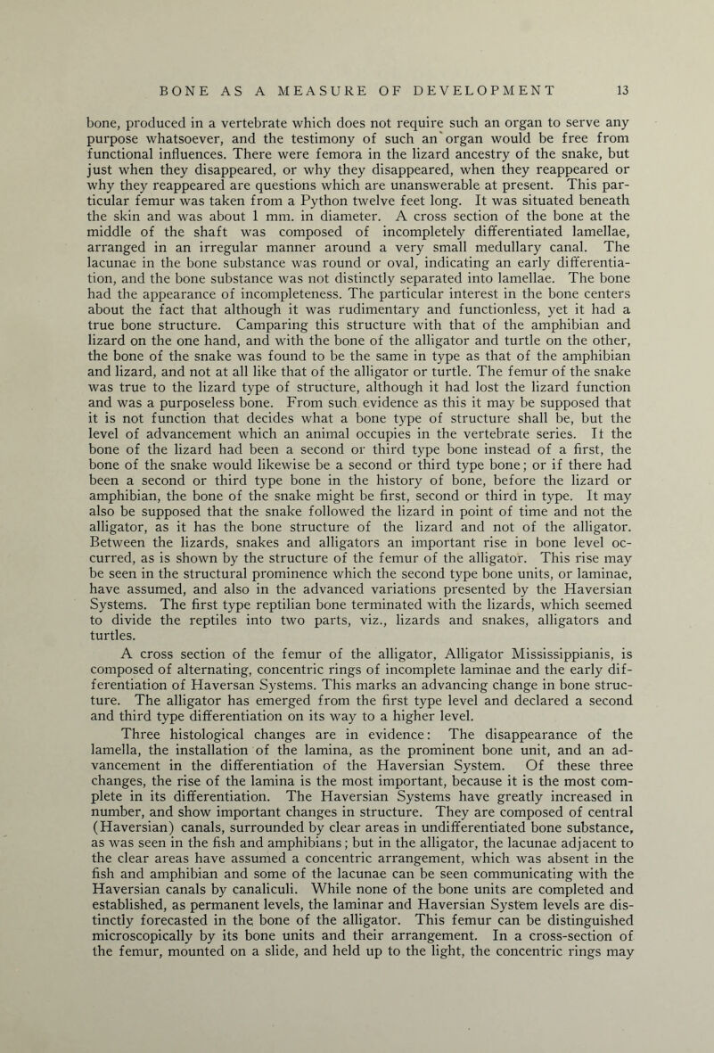 bone, produced in a vertebrate which does not require such an organ to serve any purpose whatsoever, and the testimony of such an organ would be free from functional influences. There were femora in the lizard ancestry of the snake, but just when they disappeared, or why they disappeared, when they reappeared or why they reappeared are questions which are unanswerable at present. This par¬ ticular femur was taken from a Python twelve feet long. It was situated beneath the skin and was about 1 mm. in diameter. A cross section of the bone at the middle of the shaft was composed of incompletely differentiated lamellae, arranged in an irregular manner around a very small medullary canal. The lacunae in the bone substance was round or oval, indicating an early differentia¬ tion, and the bone substance was not distinctly separated into lamellae. The bone had the appearance of incompleteness. The particular interest in the bone centers about the fact that although it was rudimentary and functionless, yet it had a true bone structure. Camparing this structure with that of the amphibian and lizard on the one hand, and with the bone of the alligator and turtle on the other, the bone of the snake was found to be the same in type as that of the amphibian and lizard, and not at all like that of the alligator or turtle. The femur of the snake was true to the lizard type of structure, although it had lost the lizard function and was a purposeless bone. From such evidence as this it may be supposed that it is not function that decides what a bone type of structure shall be, but the level of advancement which an animal occupies in the vertebrate series. It the bone of the lizard had been a second or third type bone instead of a first, the bone of the snake would likewise be a second or third type bone; or if there had been a second or third type bone in the history of bone, before the lizard or amphibian, the bone of the snake might be first, second or third in type. It may also be supposed that the snake followed the lizard in point of time and not the alligator, as it has the bone structure of the lizard and not of the alligator. Between the lizards, snakes and alligators an important rise in bone level oc¬ curred, as is shown by the structure of the femur of the alligator. This rise may be seen in the structural prominence which the second type bone units, or laminae, have assumed, and also in the advanced variations presented by the Haversian Systems. The first type reptilian bone terminated with the lizards, which seemed to divide the reptiles into two parts, viz., lizards and snakes, alligators and turtles. A cross section of the femur of the alligator, Alligator Mississippianis, is composed of alternating, concentric rings of incomplete laminae and the early dif¬ ferentiation of Haversan Systems. This marks an advancing change in bone struc¬ ture. The alligator has emerged from the first type level and declared a second and third type differentiation on its way to a higher level. Three histological changes are in evidence: The disappearance of the lamella, the installation of the lamina, as the prominent bone unit, and an ad¬ vancement in the differentiation of the Haversian System. Of these three changes, the rise of the lamina is the most important, because it is the most com¬ plete in its differentiation. The Haversian Systems have greatly increased in number, and show important changes in structure. They are composed of central (Haversian) canals, surrounded by clear areas in undifferentiated bone substance, as was seen in the fish and amphibians; but in the alligator, the lacunae adjacent to the clear areas have assumed a concentric arrangement, which was absent in the fish and amphibian and some of the lacunae can be seen communicating with the Haversian canals by canaliculi. While none of the bone units are completed and established, as permanent levels, the laminar and Haversian System levels are dis¬ tinctly forecasted in the bone of the alligator. This femur can be distinguished microscopically by its bone units and their arrangement. In a cross-section of the femur, mounted on a slide, and held up to the light, the concentric rings may