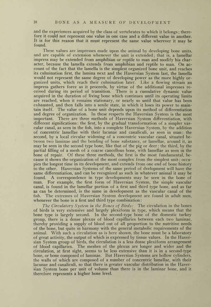 and the experiences acquired by the class of vertebrates to which it belongs; there¬ fore it could not represent one value in one case and a different value in another. It is for this reason that it must represent the same value wherever it may be found. These values are impresses made upon the animal by developing bone units, and are capable of extension whenever the unit is extended; that is, a lamellar impress may be extended from amphibian or reptile to man and modify his char¬ acter, because the lamella extends from amphibian and reptile to man. On ac¬ count of the fact that the lamella is the simplest organized bone unit, and reaches its culmination first, the lamina next and the Haversian System last, the lamella would not represent the same degree of developing power as the more highly or¬ ganized units, which reach their culmination later. Like a flowing stream an impress gathers force as it proceeds, by virtue of the additional impresses re¬ ceived during its period of transition. There is a cumulative dynamic value acquired in the duration of living bone which continues until its operating limits are reached, when it remains stationary, or nearly so until that value has been exhausted, and then falls into a senile state, in which it loses its power to main¬ tain itself. The value of a bone unit depends upon its method of differentiation and degree of organization. In these respects the Haversian System is the most important. There are three methods of Haversian System differentiation, with different significations: the first, by the gradual transformation of a simpler vas¬ cular canal, as seen in the fish, into a complete Haversian System, by the addition of concentric lamellae with their lacunae and canaliculi, as seen in man: the second, by a local circular widening of a concentric vascular canal, situated be¬ tween two laminae and the bending of bone substance, or lamellae, around it, as may be seen in the second type bone, like that of the pig or deer: the third, by the partial filling of a mesh of a coarse cancellous bone, with lamellae as seen in the bone of repair. Of these three methods, the first is the most fundamental, be¬ cause it shows the organization of the most complex from the simplest unit; occu¬ pies the longest time in its development, and extends from one end of bone history to the other. Haversian Systems of the same period of dvelopment will have the same differentiation, and can be recognized as such in whatever animal it may be found. A correspondence in type developments may be seen in the bone of man. For example, the first form of Haversian System, the simple vascular canal, is found in the lamellar portion of a first and third type bone, and as far as can be determined, is the same in development as the vascular canal of the fish. The extremes of Haversian System development are found in adult men, whenever the bone is a first and third type combination: The Circulatory System in the Bones of Birds: The circulation in the bones of birds is very extensive and largely plexiform in type, which means that the bone type is largely second. In the second-type bone of the domestic turkey group, there is a dense plexus of blood capillaries between each two laminae, thereby providing a supply of blood out of all proportion to the nutritive needs of the bone, but quite in harmony with the general metabolic requirements of the animal. With such a circulation as is here shown, the bone must be a laboratory of great activity, the output of which is expressed by tissue values. In the Haver¬ sian System group of birds, the circulation is a less dense plexiform arrangement of blood capillaries. The meshes of the plexus are longer and wider and the circulation, at first sight, seems to be less extensive than it is in a second-type bone, or bone composed of laminae. But Haversian Systems are hollow cylinders, the walls of which are composed of a number of concentric lamellae, with their lacunae and canaliculi, so that there is greater vascular distribution in the Haver¬ sian System bone per unit of volume than there is in the laminar bone, and it therefore represents a higher bone level.