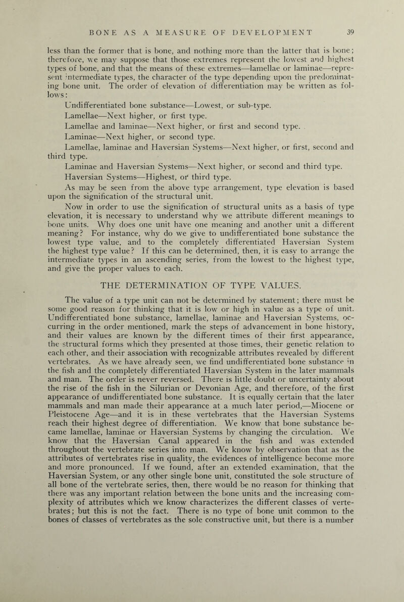 less than the former that is bone, and nothing more than the latter that is bone; therefore, we may suppose that those extremes represent the lowest and highest types of bone, and that the means of these extremes—lamellae or laminae—repre¬ sent intermediate types, the character of the type depending upon the predominat¬ ing bone unit. The order of elevation of differentiation may be written as fol¬ lows : Undifferentiated bone substance—Lowest, or sub-type. Lamellae—Next higher, or first type. Lamellae and laminae—Next higher, or first and second type. Laminae—Next higher, or second type. Lamellae, laminae and Haversian Systems—Next higher, or first, second and third type. Laminae and Haversian Systems—Next higher, or second and third type. Haversian Systems—Highest, or1 third type. As may be seen from the above type arrangement, type elevation is based upon the signification of the structural unit. Now in order to use the signification of structural units as a basis of type elevation, it is necessary to understand why we attribute different meanings to bone units. Why does one unit have one meaning and another unit a different meaning? For instance, why do we give to undifferentiated bone substance the lowest type value, and to the completely differentiated Haversian System the highest type value? If this can be determined, then, it is easy to arrange the intermediate types in an ascending series, from the lowest to the highest type, and give the proper values to each. THE DETERMINATION OF TYPE VALUES. The value of a type unit can not be determined by statement; there must be some good reason for thinking that it is low or high in value as a type of unit. Undifferentiated bone substance, lamellae, laminae and Haversian Systems, oc¬ curring in the order mentioned, mark the steps of advancement in bone history, and their values are known by the different times of their first appearance, the structural forms which they presented at those times, their genetic relation to each other, and their association with recognizable attributes revealed by different vertebrates. As we have already seen, we find undifferentiated bone substance in the fish and the completely differentiated Haversian System in the later mammals and man. The order is never reversed. There is little doubt or uncertainty about the rise of the fish in the Silurian or Devonian Age, and therefore, of the first appearance of undifferentiated bone substance. It is equally certain that the later mammals and man made their appearance at a much later period,—Miocene or Pleistocene Age—and it is in these vertebrates that the Haversian Systems reach their highest degree of differentiation. We know that bone substance be¬ came lamellae, laminae or Haversian Systems by changing the circulation. We know that the Haversian Canal appeared in the fish and was extended throughout the vertebrate series into man. We know by observation that as the attributes of vertebrates rise in quality, the evidences of intelligence become more and more pronounced. If we found, after an extended examination, that the Haversian System, or any other single bone unit, constituted the sole structure of all bone of the vertebrate series, then, there would be no reason for thinking that there was any important relation between the bone units and the increasing com¬ plexity of attributes which we know characterizes the different classes of verte¬ brates; but this is not the fact. There is no type of bone unit common to the bones of classes of vertebrates as the sole constructive unit, but there is a number